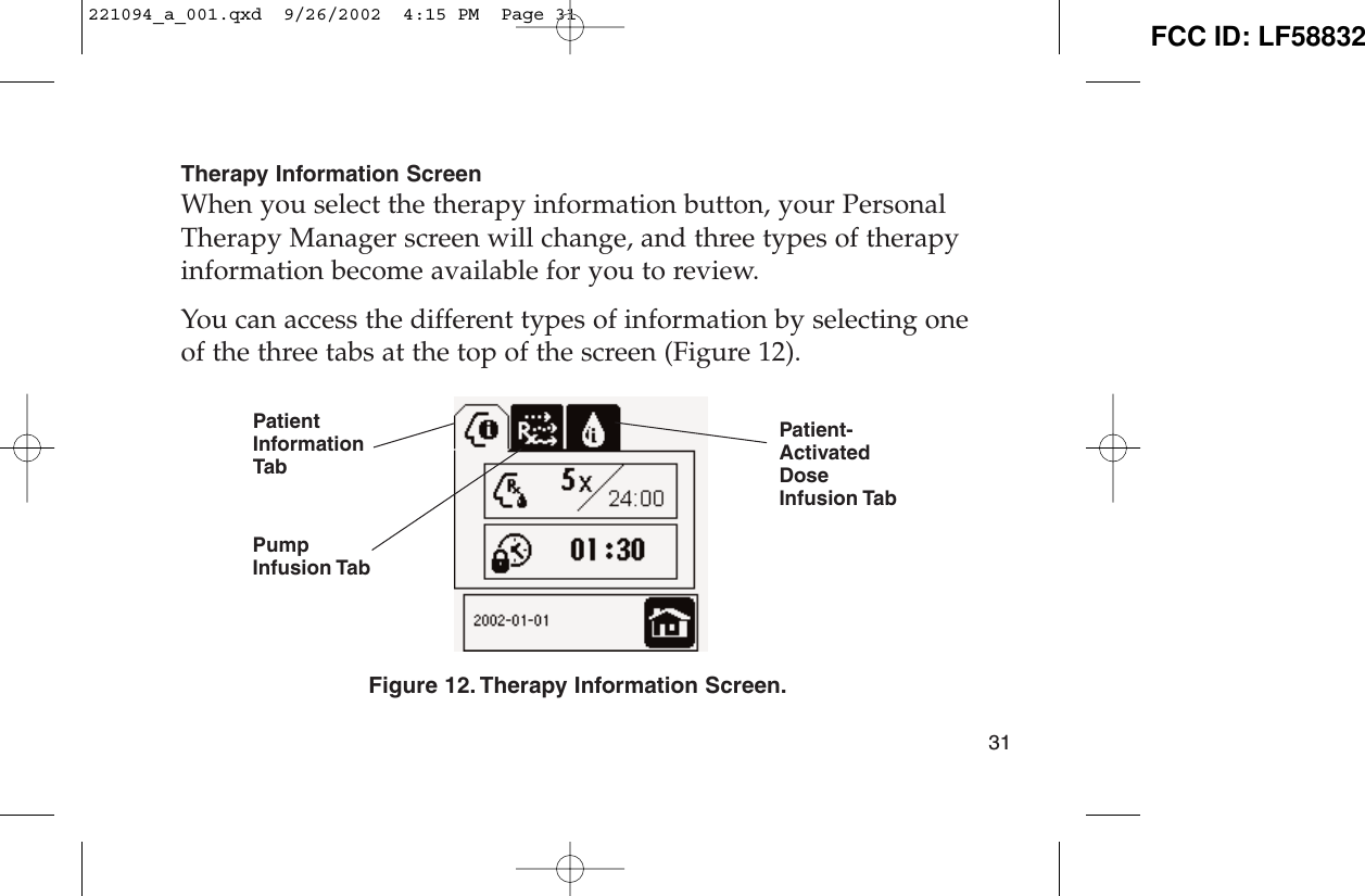 Therapy Information ScreenWhen you select the therapy information button, your PersonalTherapy Manager screen will change, and three types of therapyinformation become available for you to review.You can access the different types of information by selecting oneof the three tabs at the top of the screen (Figure 12).Figure 12. Therapy Information Screen.31PatientInformationTabPumpInfusion TabPatient-ActivatedDoseInfusion Tab221094_a_001.qxd  9/26/2002  4:15 PM  Page 31 FCC ID: LF58832