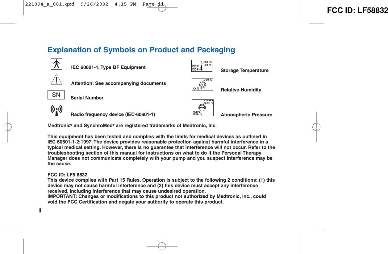 Explanation of Symbols on Product and PackagingIEC 60601-1, Type BF EquipmentAttention: See accompanying documentsnSerial NumberRadio frequency device (IEC-60601-1)Medtronic®and SynchroMed®are registered trademarks of Medtronic, Inc.This equipment has been tested and complies with the limits for medical devices as outlined in IEC 60601-1-2:1997. The device provides reasonable protection against harmful interference in atypical medical setting. However, there is no guarantee that interference will not occur. Refer to thetroubleshooting section of this manual for instructions on what to do if the Personal TherapyManager does not communicate completely with your pump and you suspect interference may bethe cause.FCC ID: LF5 8832This device complies with Part 15 Rules. Operation is subject to the following 2 conditions: (1) thisdevice may not cause harmful interference and (2) this device must accept any interferencereceived, including interference that may cause undesired operation.IMPORTANT: Changes or modifications to this product not authorized by Medtronic, Inc., couldvoid the FCC Certification and negate your authority to operate this product.iiwyStorage TemperatureRelative HumidityAtmospheric PressureXXX kPaXX.X in. HgXX kPaXX.X in. HgkPaXX %XX %CFCFXX XX XX XX L221094_a_001.qxd  9/26/2002  4:15 PM  Page ii FCC ID: LF58832