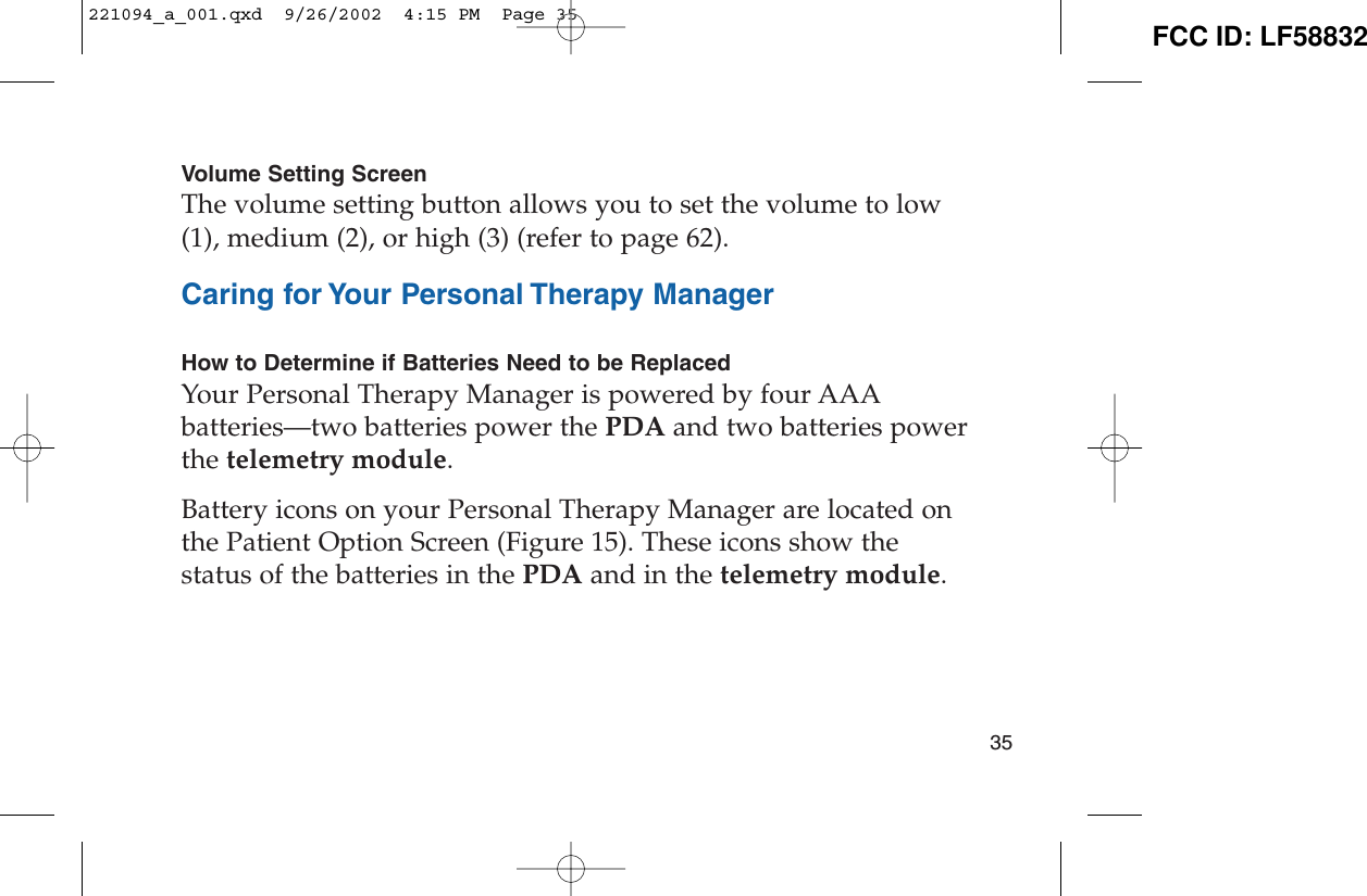 Volume Setting ScreenThe volume setting button allows you to set the volume to low(1), medium (2), or high (3) (refer to page 62).Caring for Your Personal Therapy ManagerHow to Determine if Batteries Need to be ReplacedYour Personal Therapy Manager is powered by four AAAbatteries—two batteries power the PDA and two batteries powerthe telemetry module.Battery icons on your Personal Therapy Manager are located onthe Patient Option Screen (Figure 15). These icons show thestatus of the batteries in the PDA and in the telemetry module.35221094_a_001.qxd  9/26/2002  4:15 PM  Page 35 FCC ID: LF58832