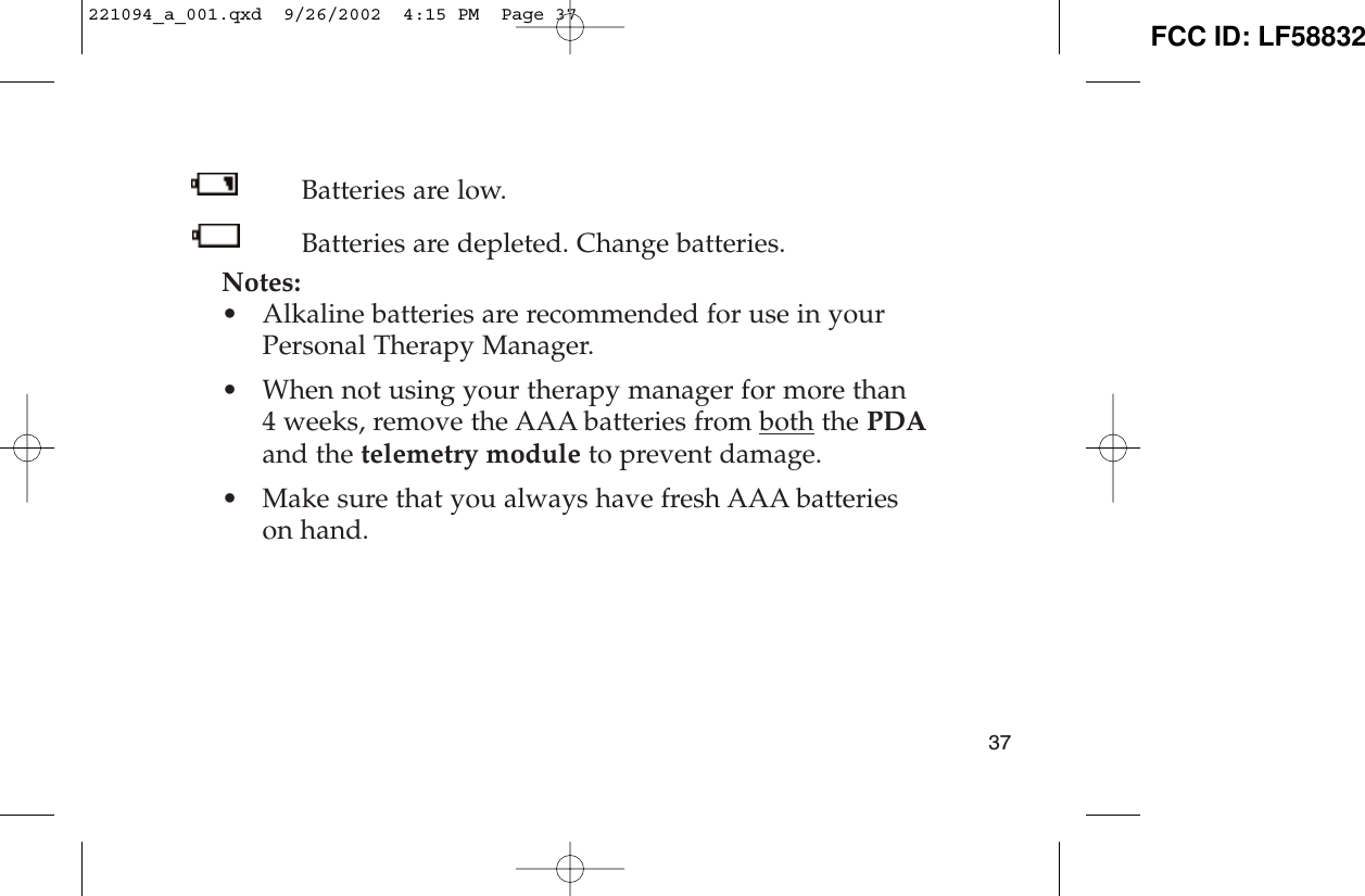 Batteries are low.Batteries are depleted. Change batteries.Notes:• Alkaline batteries are recommended for use in yourPersonal Therapy Manager.• When not using your therapy manager for more than 4 weeks, remove the AAA batteries from both the PDAand the telemetry module to prevent damage.• Make sure that you always have fresh AAA batterieson hand.37221094_a_001.qxd  9/26/2002  4:15 PM  Page 37 FCC ID: LF58832