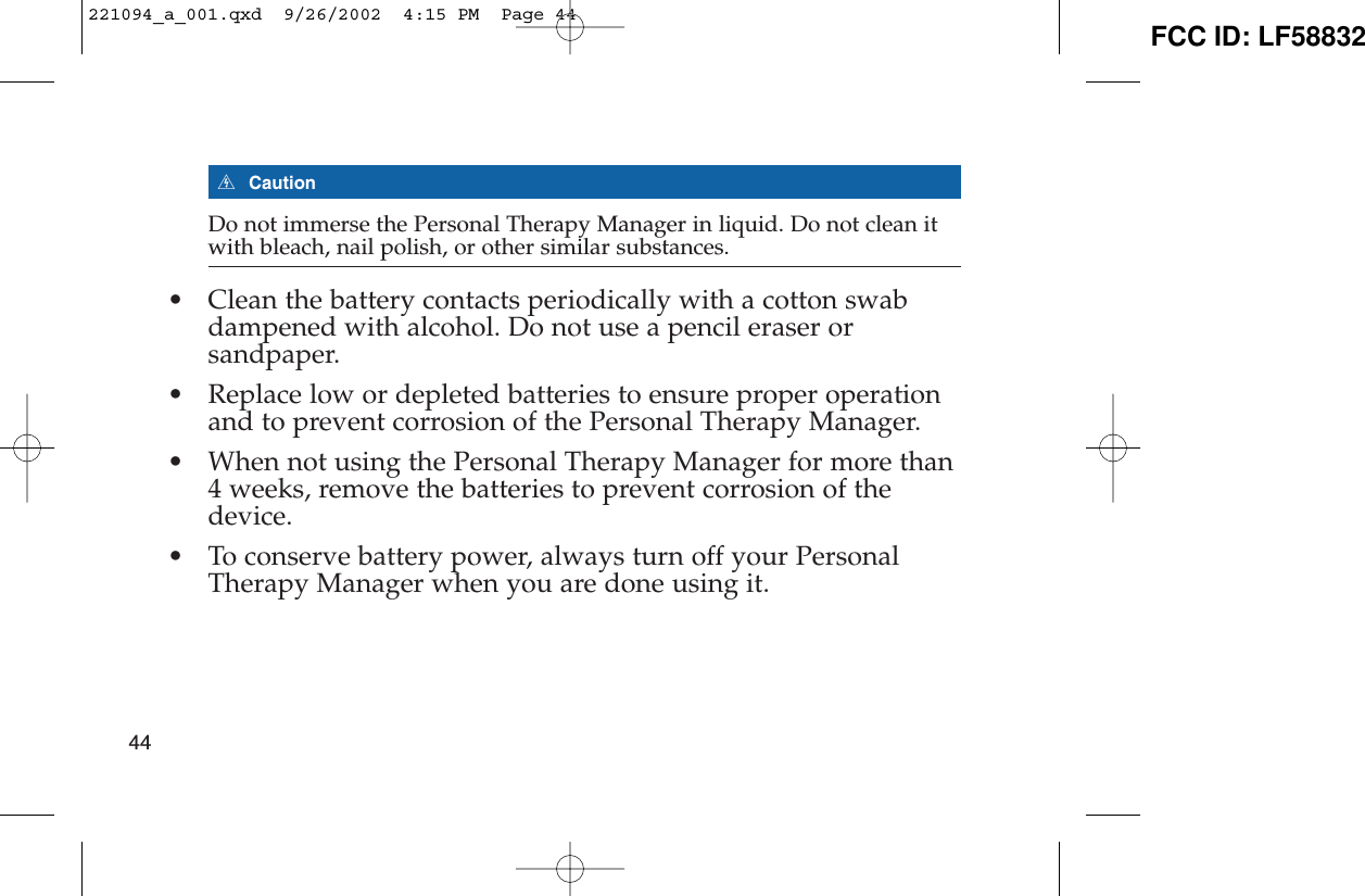 ECautionDo not immerse the Personal Therapy Manager in liquid. Do not clean itwith bleach, nail polish, or other similar substances.• Clean the battery contacts periodically with a cotton swabdampened with alcohol. Do not use a pencil eraser orsandpaper.• Replace low or depleted batteries to ensure proper operationand to prevent corrosion of the Personal Therapy Manager.• When not using the Personal Therapy Manager for more than4 weeks, remove the batteries to prevent corrosion of thedevice.• To conserve battery power, always turn off your PersonalTherapy Manager when you are done using it.44221094_a_001.qxd  9/26/2002  4:15 PM  Page 44 FCC ID: LF58832
