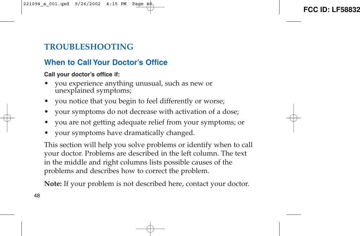 TROUBLESHOOTINGWhen to Call Your Doctor’s OfficeCall your doctor’s office if:• you experience anything unusual, such as new orunexplained symptoms;• you notice that you begin to feel differently or worse;• your symptoms do not decrease with activation of a dose;• you are not getting adequate relief from your symptoms; or• your symptoms have dramatically changed.This section will help you solve problems or identify when to callyour doctor. Problems are described in the left column. The textin the middle and right columns lists possible causes of theproblems and describes how to correct the problem. Note: If your problem is not described here, contact your doctor.48221094_a_001.qxd  9/26/2002  4:15 PM  Page 48 FCC ID: LF58832