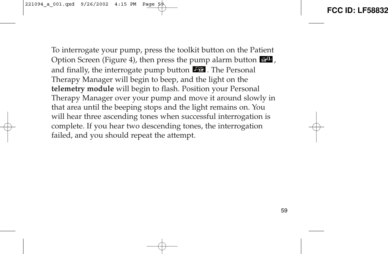 To interrogate your pump, press the toolkit button on the PatientOption Screen (Figure 4), then press the pump alarm button  ,and finally, the interrogate pump button  . The PersonalTherapy Manager will begin to beep, and the light on thetelemetry module will begin to flash. Position your PersonalTherapy Manager over your pump and move it around slowly inthat area until the beeping stops and the light remains on. Youwill hear three ascending tones when successful interrogation iscomplete. If you hear two descending tones, the interrogationfailed, and you should repeat the attempt.59221094_a_001.qxd  9/26/2002  4:15 PM  Page 59 FCC ID: LF58832