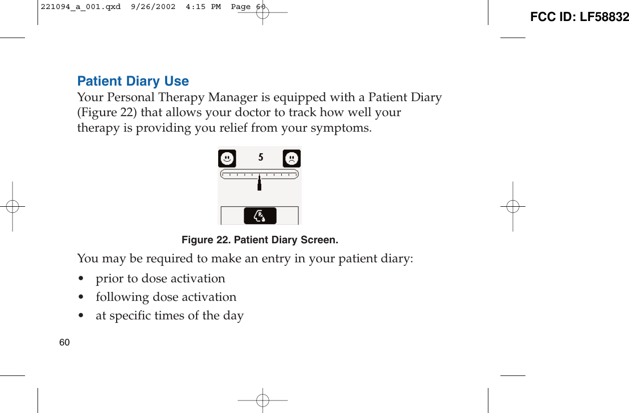 Patient Diary UseYour Personal Therapy Manager is equipped with a Patient Diary(Figure 22) that allows your doctor to track how well yourtherapy is providing you relief from your symptoms.Figure 22. Patient Diary Screen.You may be required to make an entry in your patient diary:• prior to dose activation• following dose activation• at specific times of the day60221094_a_001.qxd  9/26/2002  4:15 PM  Page 60 FCC ID: LF58832