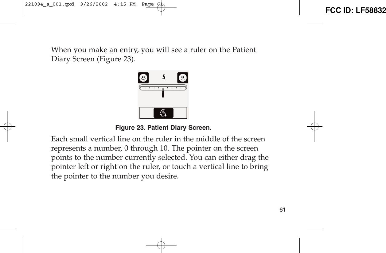 When you make an entry, you will see a ruler on the PatientDiary Screen (Figure 23). Figure 23. Patient Diary Screen.Each small vertical line on the ruler in the middle of the screenrepresents a number, 0 through 10. The pointer on the screenpoints to the number currently selected. You can either drag thepointer left or right on the ruler, or touch a vertical line to bringthe pointer to the number you desire.61221094_a_001.qxd  9/26/2002  4:15 PM  Page 61 FCC ID: LF58832