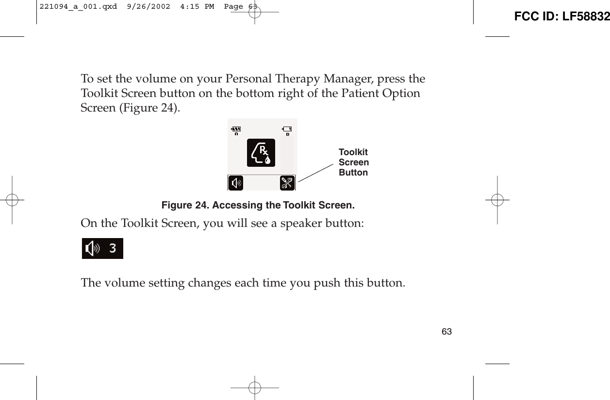 To set the volume on your Personal Therapy Manager, press theToolkit Screen button on the bottom right of the Patient OptionScreen (Figure 24).Figure 24. Accessing the Toolkit Screen.On the Toolkit Screen, you will see a speaker button:The volume setting changes each time you push this button.63ToolkitScreenButton221094_a_001.qxd  9/26/2002  4:15 PM  Page 63 FCC ID: LF58832