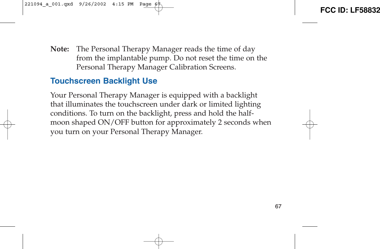 Note: The Personal Therapy Manager reads the time of dayfrom the implantable pump. Do not reset the time on thePersonal Therapy Manager Calibration Screens.Touchscreen Backlight UseYour Personal Therapy Manager is equipped with a backlightthat illuminates the touchscreen under dark or limited lightingconditions. To turn on the backlight, press and hold the half-moon shaped ON/OFF button for approximately 2 seconds whenyou turn on your Personal Therapy Manager.67221094_a_001.qxd  9/26/2002  4:15 PM  Page 67 FCC ID: LF58832