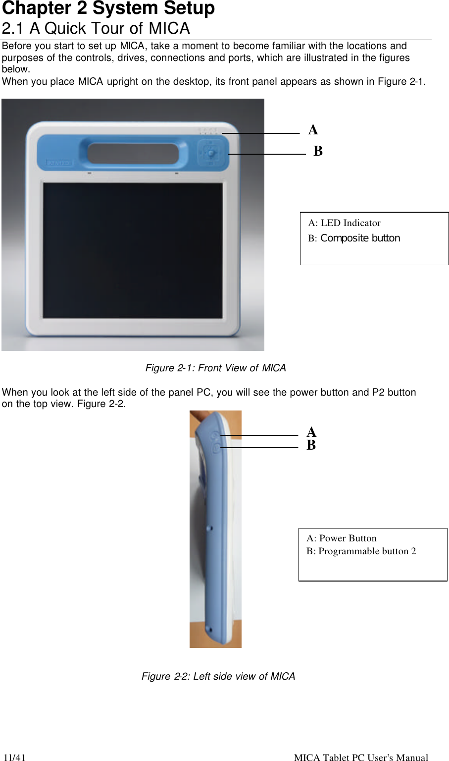 11/41                                                    MICA Tablet PC User’s Manual Chapter 2 System Setup 2.1 A Quick Tour of MICA                                                Before you start to set up MICA, take a moment to become familiar with the locations and purposes of the controls, drives, connections and ports, which are illustrated in the figures below. When you place MICA upright on the desktop, its front panel appears as shown in Figure 2-1.    Figure 2-1: Front View of MICA  When you look at the left side of the panel PC, you will see the power button and P2 button on the top view. Figure 2-2.         Figure 2-2: Left side view of MICA A B A: Power Button B: Programmable button 2 A B A: LED Indicator B: Composite button  