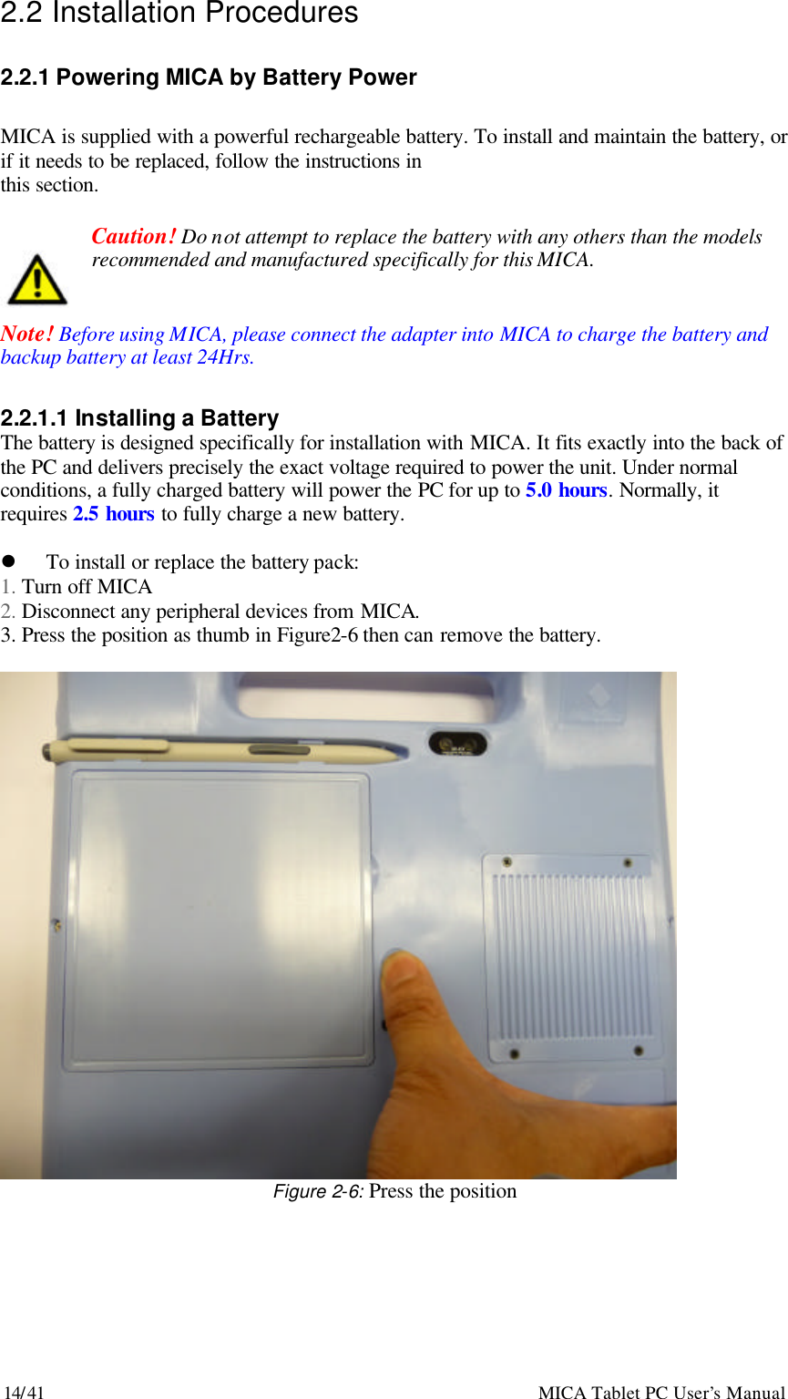 14/41                                                    MICA Tablet PC User’s Manual 2.2 Installation Procedures  2.2.1 Powering MICA by Battery Power  MICA is supplied with a powerful rechargeable battery. To install and maintain the battery, or if it needs to be replaced, follow the instructions in this section.    Caution! Do not attempt to replace the battery with any others than the models   recommended and manufactured specifically for this MICA.   Note! Before using MICA, please connect the adapter into MICA to charge the battery and backup battery at least 24Hrs.  2.2.1.1 Installing a Battery The battery is designed specifically for installation with MICA. It fits exactly into the back of the PC and delivers precisely the exact voltage required to power the unit. Under normal conditions, a fully charged battery will power the PC for up to 5.0 hours. Normally, it requires 2.5 hours to fully charge a new battery.  l To install or replace the battery pack:   1. Turn off MICA 2. Disconnect any peripheral devices from MICA. 3. Press the position as thumb in Figure2-6 then can remove the battery.   Figure 2-6: Press the position 