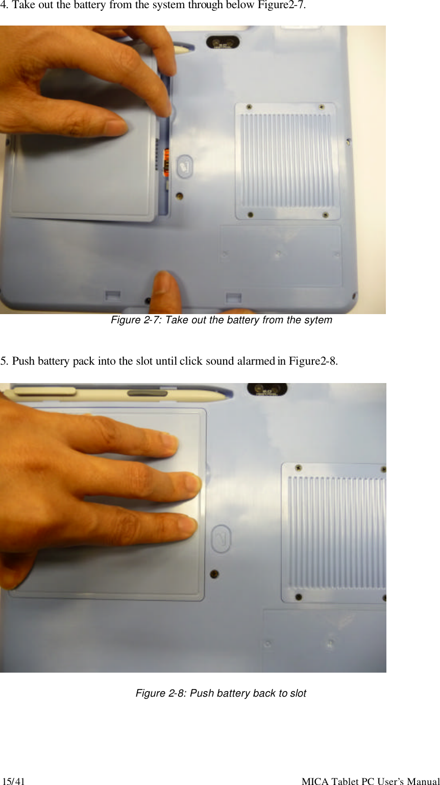 15/41                                                    MICA Tablet PC User’s Manual 4. Take out the battery from the system through below Figure2-7.   Figure 2-7: Take out the battery from the sytem   5. Push battery pack into the slot until click sound alarmed in Figure2-8.    Figure 2-8: Push battery back to slot 