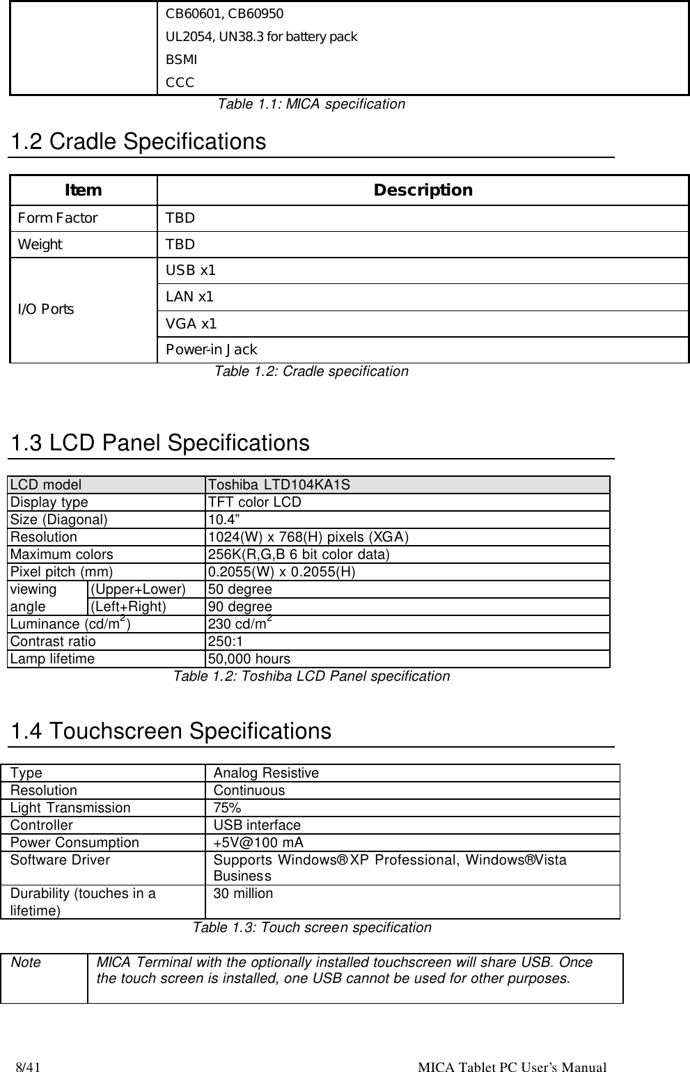 8/41                                                    MICA Tablet PC User’s Manual CB60601, CB60950 UL2054, UN38.3 for battery pack BSMI CCC Table 1.1: MICA specification  1.2 Cradle Specifications  Item Description Form Factor TBD Weight TBD USB x1 LAN x1 VGA x1 I/O Ports Power-in Jack Table 1.2: Cradle specification    1.3 LCD Panel Specifications  LCD model Toshiba LTD104KA1S Display type  TFT color LCD Size (Diagonal) 10.4” Resolution 1024(W) x 768(H) pixels (XGA) Maximum colors  256K(R,G,B 6 bit color data) Pixel pitch (mm) 0.2055(W) x 0.2055(H) (Upper+Lower) 50 degree viewing angle (Left+Right) 90 degree Luminance (cd/m2) 230 cd/m2 Contrast ratio 250:1 Lamp lifetime 50,000 hours Table 1.2: Toshiba LCD Panel specification   1.4 Touchscreen Specifications  Type Analog Resistive Resolution Continuous Light Transmission 75% Controller USB interface   Power Consumption +5V@100 mA Software Driver Supports Windows® XP Professional, Windows® Vista Business Durability (touches in a lifetime) 30 million Table 1.3: Touch screen specification  Note MICA Terminal with the optionally installed touchscreen will share USB. Once the touch screen is installed, one USB cannot be used for other purposes.    