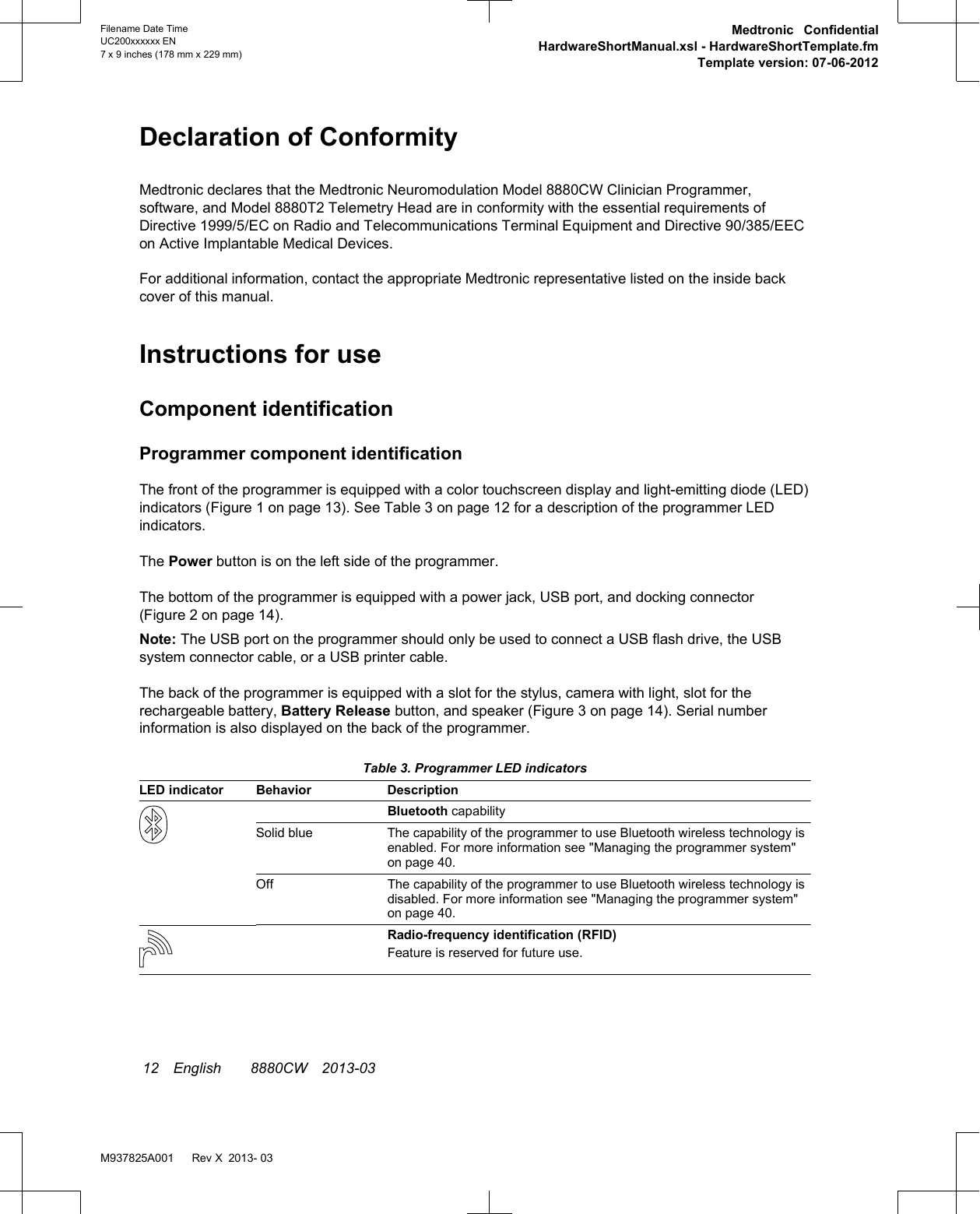 Declaration of ConformityMedtronic declares that the Medtronic Neuromodulation Model 8880CW Clinician Programmer,software, and Model 8880T2 Telemetry Head are in conformity with the essential requirements ofDirective 1999/5/EC on Radio and Telecommunications Terminal Equipment and Directive 90/385/EECon Active Implantable Medical Devices.For additional information, contact the appropriate Medtronic representative listed on the inside backcover of this manual.Instructions for useComponent identificationProgrammer component identificationThe front of the programmer is equipped with a color touchscreen display and light-emitting diode (LED)indicators (Figure 1 on page 13). See Table 3 on page 12 for a description of the programmer LEDindicators.The Power button is on the left side of the programmer.The bottom of the programmer is equipped with a power jack, USB port, and docking connector(Figure 2 on page 14).Note: The USB port on the programmer should only be used to connect a USB flash drive, the USBsystem connector cable, or a USB printer cable.The back of the programmer is equipped with a slot for the stylus, camera with light, slot for therechargeable battery, Battery Release button, and speaker (Figure 3 on page 14). Serial numberinformation is also displayed on the back of the programmer. Table 3. Programmer LED indicatorsLED indicator Behavior DescriptionBluetooth capabilitySolid blue The capability of the programmer to use Bluetooth wireless technology isenabled. For more information see &quot;Managing the programmer system&quot;on page 40.Off The capability of the programmer to use Bluetooth wireless technology isdisabled. For more information see &quot;Managing the programmer system&quot;on page 40.Radio-frequency identification (RFID)Feature is reserved for future use. 12 English  8880CW 2013-03Filename Date TimeUC200xxxxxx EN7 x 9 inches (178 mm x 229 mm)Medtronic ConfidentialHardwareShortManual.xsl - HardwareShortTemplate.fmTemplate version: 07-06-2012M937825A001   Rev X 2013- 03