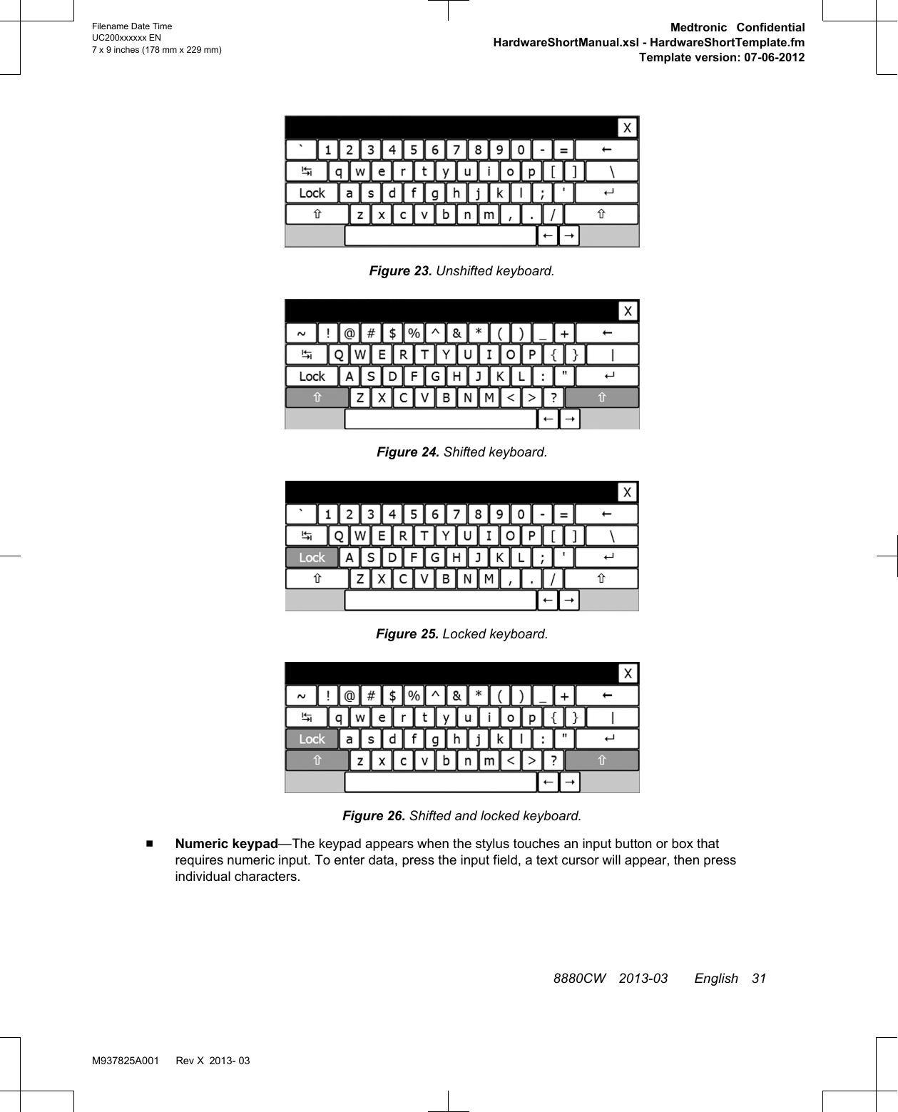 Figure 23. Unshifted keyboard.Figure 24. Shifted keyboard.Figure 25. Locked keyboard.Figure 26. Shifted and locked keyboard.▪Numeric keypad—The keypad appears when the stylus touches an input button or box thatrequires numeric input. To enter data, press the input field, a text cursor will appear, then pressindividual characters.8880CW 2013-03  English 31Filename Date TimeUC200xxxxxx EN7 x 9 inches (178 mm x 229 mm)Medtronic ConfidentialHardwareShortManual.xsl - HardwareShortTemplate.fmTemplate version: 07-06-2012M937825A001   Rev X 2013- 03