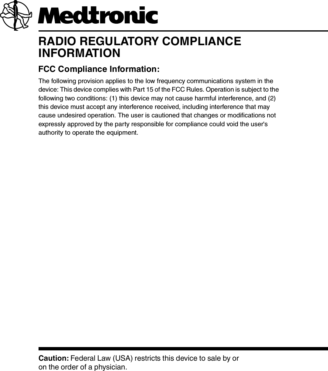 RADIO REGULATORY COMPLIANCE INFORMATIONFCC Compliance Information:The following provision applies to the low frequency communications system in the device: This device complies with Part 15 of the FCC Rules. Operation is subject to the following two conditions: (1) this device may not cause harmful interference, and (2) this device must accept any interference received, including interference that may cause undesired operation. The user is cautioned that changes or modifications not expressly approved by the party responsible for compliance could void the user&apos;s authority to operate the equipment.Caution: Federal Law (USA) restricts this device to sale by or on the order of a physician.