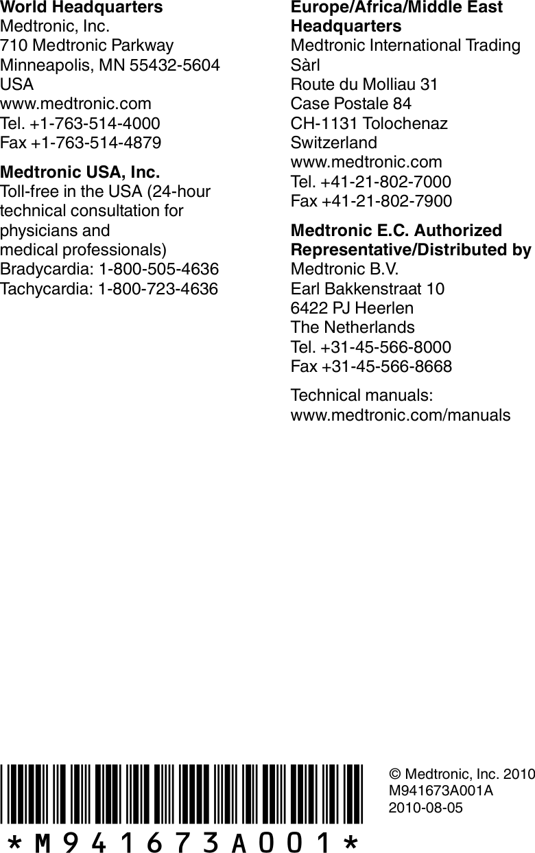 *M941673A001* © Medtronic, Inc. 2010M941673A001A2010-08-05World HeadquartersMedtronic, Inc.710 Medtronic ParkwayMinneapolis, MN 55432-5604USAwww.medtronic.comTel. +1-763-514-4000Fax +1-763-514-4879Medtronic USA, Inc.Toll-free in the USA (24-hour technical consultation for physicians and medical professionals)Bradycardia: 1-800-505-4636Tachycardia: 1-800-723-4636Europe/Africa/Middle East HeadquartersMedtronic International Trading SàrlRoute du Molliau 31Case Postale 84CH-1131 TolochenazSwitzerlandwww.medtronic.comTel. +41-21-802-7000Fax +41-21-802-7900Medtronic E.C. Authorized Representative/Distributed byMedtronic B.V.Earl Bakkenstraat 106422 PJ HeerlenThe NetherlandsTel. +31-45-566-8000Fax +31-45-566-8668Technical manuals:www.medtronic.com/manuals