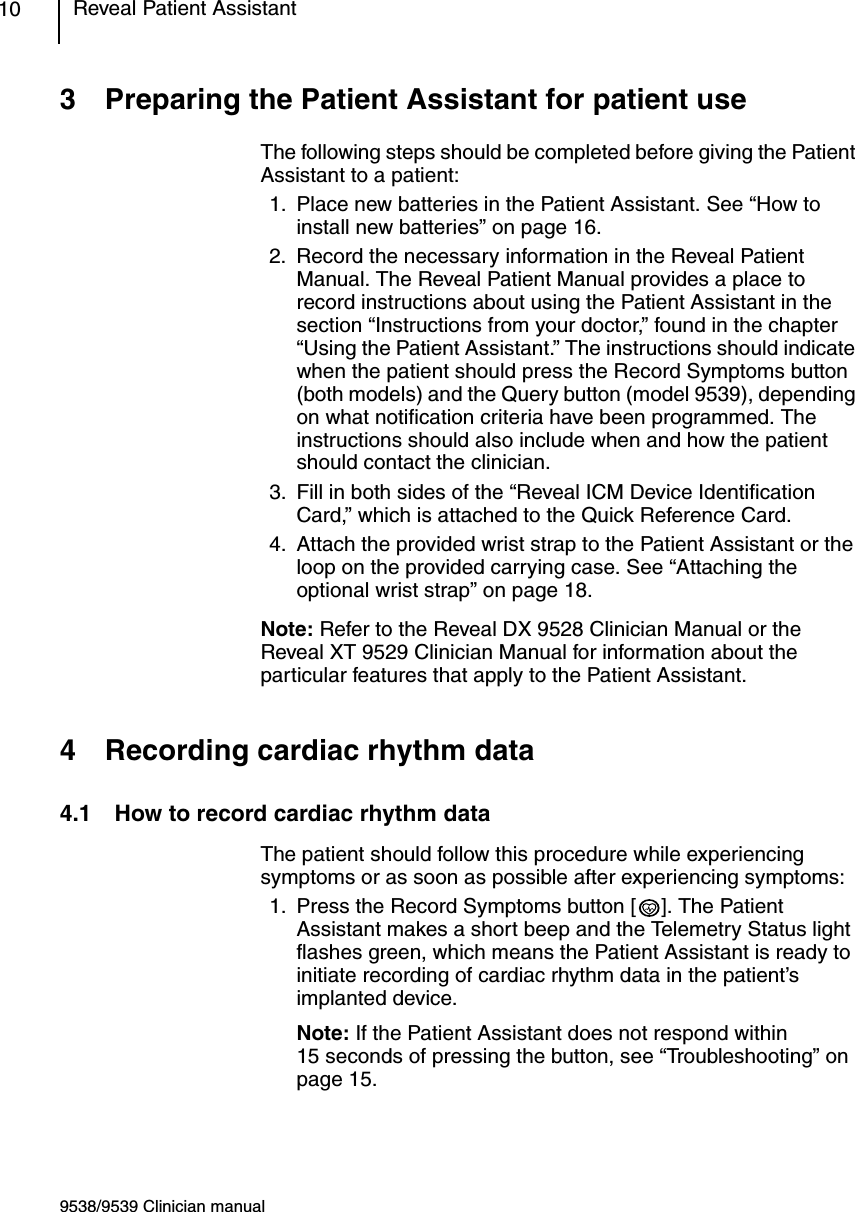 9538/9539 Clinician manualReveal Patient Assistant103 Preparing the Patient Assistant for patient useThe following steps should be completed before giving the Patient Assistant to a patient:1. Place new batteries in the Patient Assistant. See “How to install new batteries” on page 16.2. Record the necessary information in the Reveal Patient Manual. The Reveal Patient Manual provides a place to record instructions about using the Patient Assistant in the section “Instructions from your doctor,” found in the chapter “Using the Patient Assistant.” The instructions should indicate when the patient should press the Record Symptoms button (both models) and the Query button (model 9539), depending on what notification criteria have been programmed. The instructions should also include when and how the patient should contact the clinician.3. Fill in both sides of the “Reveal ICM Device Identification Card,” which is attached to the Quick Reference Card.4. Attach the provided wrist strap to the Patient Assistant or the loop on the provided carrying case. See “Attaching the optional wrist strap” on page 18.Note: Refer to the Reveal DX 9528 Clinician Manual or the Reveal XT 9529 Clinician Manual for information about the particular features that apply to the Patient Assistant.4 Recording cardiac rhythm data4.1 How to record cardiac rhythm dataThe patient should follow this procedure while experiencing symptoms or as soon as possible after experiencing symptoms:1. Press the Record Symptoms button [ ]. The Patient Assistant makes a short beep and the Telemetry Status light flashes green, which means the Patient Assistant is ready to initiate recording of cardiac rhythm data in the patient’s implanted device. Note: If the Patient Assistant does not respond within 15 seconds of pressing the button, see “Troubleshooting” on page 15.