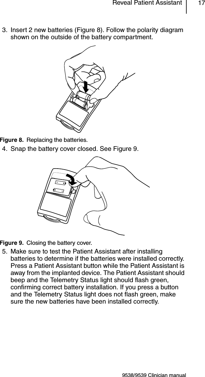 9538/9539 Clinician manualReveal Patient Assistant 173. Insert 2 new batteries (Figure 8). Follow the polarity diagram shown on the outside of the battery compartment.Figure 8. Replacing the batteries.4. Snap the battery cover closed. See Figure 9.Figure 9. Closing the battery cover.5. Make sure to test the Patient Assistant after installing batteries to determine if the batteries were installed correctly. Press a Patient Assistant button while the Patient Assistant is away from the implanted device. The Patient Assistant should beep and the Telemetry Status light should flash green, confirming correct battery installation. If you press a button and the Telemetry Status light does not flash green, make sure the new batteries have been installed correctly.