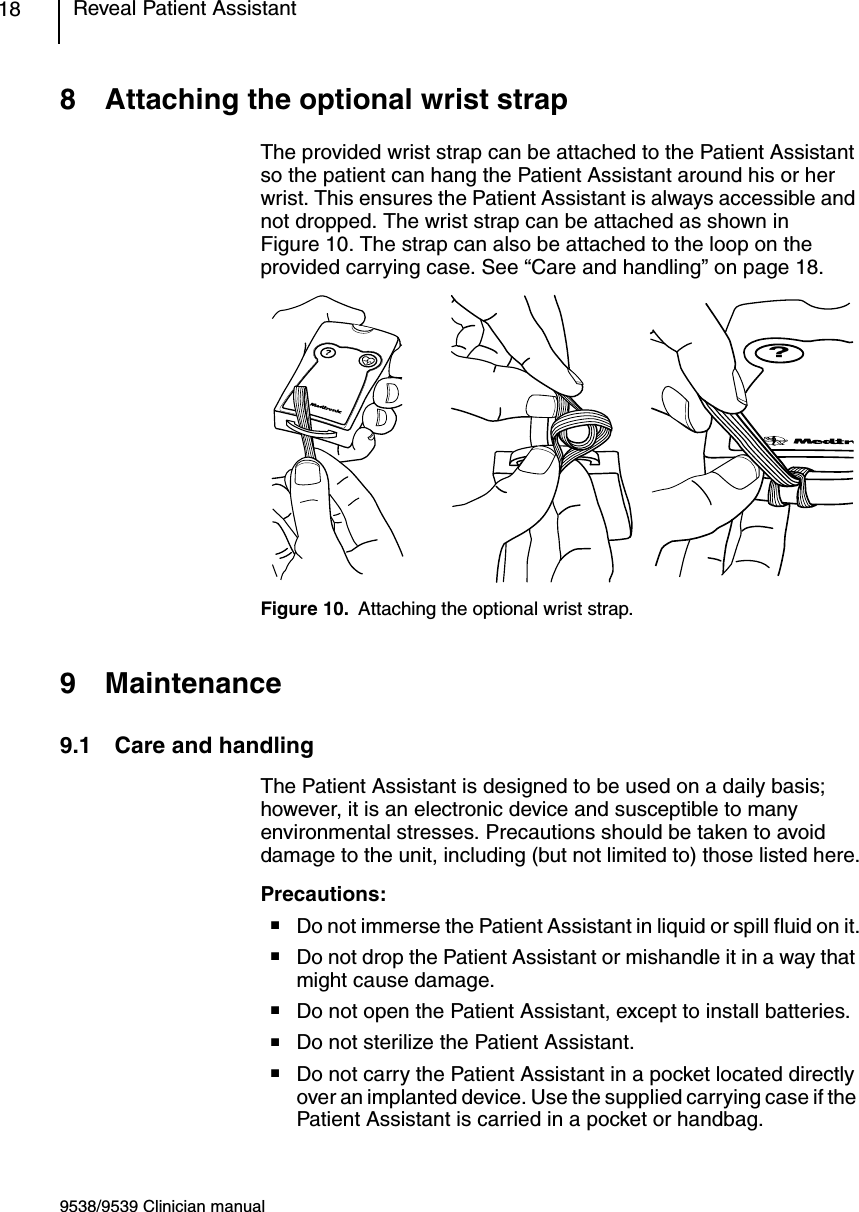 9538/9539 Clinician manualReveal Patient Assistant188 Attaching the optional wrist strapThe provided wrist strap can be attached to the Patient Assistant so the patient can hang the Patient Assistant around his or her wrist. This ensures the Patient Assistant is always accessible and not dropped. The wrist strap can be attached as shown in Figure 10. The strap can also be attached to the loop on the provided carrying case. See “Care and handling” on page 18.Figure 10. Attaching the optional wrist strap.9 Maintenance9.1 Care and handlingThe Patient Assistant is designed to be used on a daily basis; however, it is an electronic device and susceptible to many environmental stresses. Precautions should be taken to avoid damage to the unit, including (but not limited to) those listed here.Precautions:■Do not immerse the Patient Assistant in liquid or spill fluid on it.■Do not drop the Patient Assistant or mishandle it in a way that might cause damage.■Do not open the Patient Assistant, except to install batteries.■Do not sterilize the Patient Assistant.■Do not carry the Patient Assistant in a pocket located directly over an implanted device. Use the supplied carrying case if the Patient Assistant is carried in a pocket or handbag.?