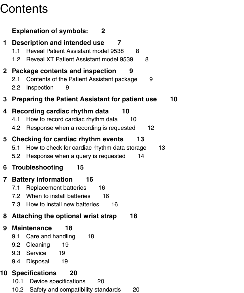 ContentsExplanation of symbols: 21 Description and intended use 71.1 Reveal Patient Assistant model 9538 81.2 Reveal XT Patient Assistant model 9539 82 Package contents and inspection 92.1 Contents of the Patient Assistant package 92.2 Inspection 93 Preparing the Patient Assistant for patient use 104 Recording cardiac rhythm data 104.1 How to record cardiac rhythm data 104.2 Response when a recording is requested 125 Checking for cardiac rhythm events 135.1 How to check for cardiac rhythm data storage 135.2 Response when a query is requested 146 Troubleshooting 157 Battery information 167.1 Replacement batteries 167.2 When to install batteries 167.3 How to install new batteries 168 Attaching the optional wrist strap 189 Maintenance 189.1 Care and handling 189.2 Cleaning 199.3 Service 199.4 Disposal 1910 Specifications 2010.1 Device specifications 2010.2 Safety and compatibility standards 20
