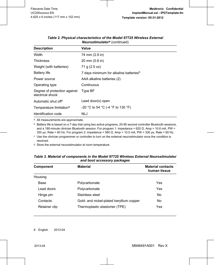  Table 2. Physical characteristics of the Model 97725 Wireless ExternalNeurostimulatora (continued)Description ValueWidth 74 mm (2.9 in)Thickness 20 mm (0.8 in)Weight (with batteries) 71 g (2.5 oz)Battery life 7 days minimum for alkaline batteriesbPower source AAA alkaline batteries (2)Operating type ContinuousDegree of protection againstelectrical shockType BFAutomatic shut offcLead door(s) openTemperature limitationd-20 °C to 54 °C (-4 °F to 130 °F)Identification code NLJaAll measurements are approximate.bBattery life is based on a 7-day trial using two active programs, 20-90 second controller Bluetooth sessions,and a 180-minute clinician Bluetooth session. For program 1: impedance = 620 Ω, Amp = 10.6 mA, PW =330 µs, Rate = 60 Hz. For program 2: impedance = 560 Ω, Amp = 10.5 mA, PW = 330 µs, Rate = 60 Hz.cUse the clinician programmer or controller to turn on the external neurostimulator once the condition isresolved.dStore the external neurostimulator at room temperature. Table 3. Material of components in the Model 97725 Wireless External Neurostimulatorand boot accessory packagesComponent Material Material contactshuman tissueHousingBase Polycarbonate YesLead doors Polycarbonate YesHinge pin Stainless steel NoContacts Gold- and nickel-plated beryllium copper NoRetainer clip Thermoplastic elastomer (TPE) Yes8 English  2013-042013-04Filename Date TimeUC200xxxxxx EN4.625 x 6 inches (117 mm x 152 mm)Medtronic  ConfidentialImplantManual.xsl - IPGTemplate.fmTemplate version: 05-31-2012M946491A001 Rev X