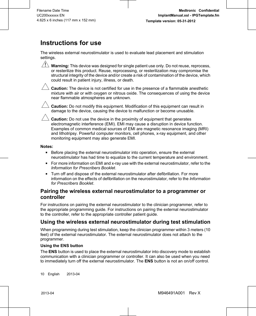 Instructions for useThe wireless external neurostimulator is used to evaluate lead placement and stimulationsettings.wWarning: This device was designed for single patient use only. Do not reuse, reprocess,or resterilize this product. Reuse, reprocessing, or resterilization may compromise thestructural integrity of the device and/or create a risk of contamination of the device, whichcould result in patient injury, illness, or death.#Caution: The device is not certified for use in the presence of a flammable anestheticmixture with air or with oxygen or nitrous oxide. The consequences of using the devicenear flammable atmospheres are unknown.#Caution: Do not modify this equipment. Modification of this equipment can result indamage to the device, causing the device to malfunction or become unusable.#Caution: Do not use the device in the proximity of equipment that generateselectromagnetic interference (EMI). EMI may cause a disruption in device function.Examples of common medical sources of EMI are magnetic resonance imaging (MRI)and lithotripsy. Powerful computer monitors, cell phones, x-ray equipment, and othermonitoring equipment may also generate EMI.Notes:▪Before placing the external neurostimulator into operation, ensure the externalneurostimulator has had time to equalize to the current temperature and environment.▪For more information on EMI and x-ray use with the external neurostimulator, refer to theInformation for Prescribers Booklet.▪Turn off and dispose of the external neurostimulator after defibrillation. For moreinformation on the effects of defibrillation on the neurostimulator, refer to the Informationfor Prescribers Booklet.Pairing the wireless external neurostimulator to a programmer orcontrollerFor instructions on pairing the external neurostimulator to the clinician programmer, refer tothe appropriate programming guide. For instructions on pairing the external neurostimulatorto the controller, refer to the appropriate controller patient guide.Using the wireless external neurostimulator during test stimulationWhen programming during test stimulation, keep the clinician programmer within 3 meters (10feet) of the external neurostimulator. The external neurostimulator does not attach to theprogrammer.Using the ENS buttonThe ENS button is used to place the external neurostimulator into discovery mode to establishcommunication with a clinician programmer or controller. It can also be used when you needto immediately turn off the external neurostimulator. The ENS button is not an on/off control.10 English  2013-042013-04Filename Date TimeUC200xxxxxx EN4.625 x 6 inches (117 mm x 152 mm)Medtronic  ConfidentialImplantManual.xsl - IPGTemplate.fmTemplate version: 05-31-2012M946491A001 Rev X