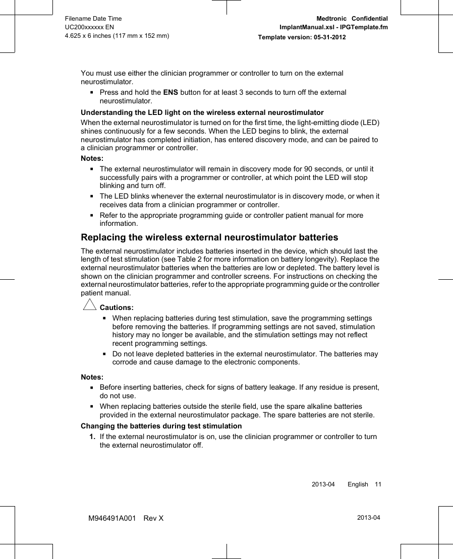 You must use either the clinician programmer or controller to turn on the externalneurostimulator.▪Press and hold the ENS button for at least 3 seconds to turn off the externalneurostimulator.Understanding the LED light on the wireless external neurostimulatorWhen the external neurostimulator is turned on for the first time, the light-emitting diode (LED)shines continuously for a few seconds. When the LED begins to blink, the externalneurostimulator has completed initiation, has entered discovery mode, and can be paired toa clinician programmer or controller.Notes:▪The external neurostimulator will remain in discovery mode for 90 seconds, or until itsuccessfully pairs with a programmer or controller, at which point the LED will stopblinking and turn off.▪The LED blinks whenever the external neurostimulator is in discovery mode, or when itreceives data from a clinician programmer or controller.▪Refer to the appropriate programming guide or controller patient manual for moreinformation.Replacing the wireless external neurostimulator batteriesThe external neurostimulator includes batteries inserted in the device, which should last thelength of test stimulation (see Table 2 for more information on battery longevity). Replace theexternal neurostimulator batteries when the batteries are low or depleted. The battery level isshown on the clinician programmer and controller screens. For instructions on checking theexternal neurostimulator batteries, refer to the appropriate programming guide or the controllerpatient manual.#Cautions:▪When replacing batteries during test stimulation, save the programming settingsbefore removing the batteries. If programming settings are not saved, stimulationhistory may no longer be available, and the stimulation settings may not reflectrecent programming settings.▪Do not leave depleted batteries in the external neurostimulator. The batteries maycorrode and cause damage to the electronic components.Notes:▪Before inserting batteries, check for signs of battery leakage. If any residue is present,do not use.▪When replacing batteries outside the sterile field, use the spare alkaline batteriesprovided in the external neurostimulator package. The spare batteries are not sterile.Changing the batteries during test stimulation1. If the external neurostimulator is on, use the clinician programmer or controller to turnthe external neurostimulator off. 2013-04  English 112013-04Filename Date TimeUC200xxxxxx EN4.625 x 6 inches (117 mm x 152 mm)Medtronic  ConfidentialImplantManual.xsl - IPGTemplate.fmTemplate version: 05-31-2012M946491A001 Rev X