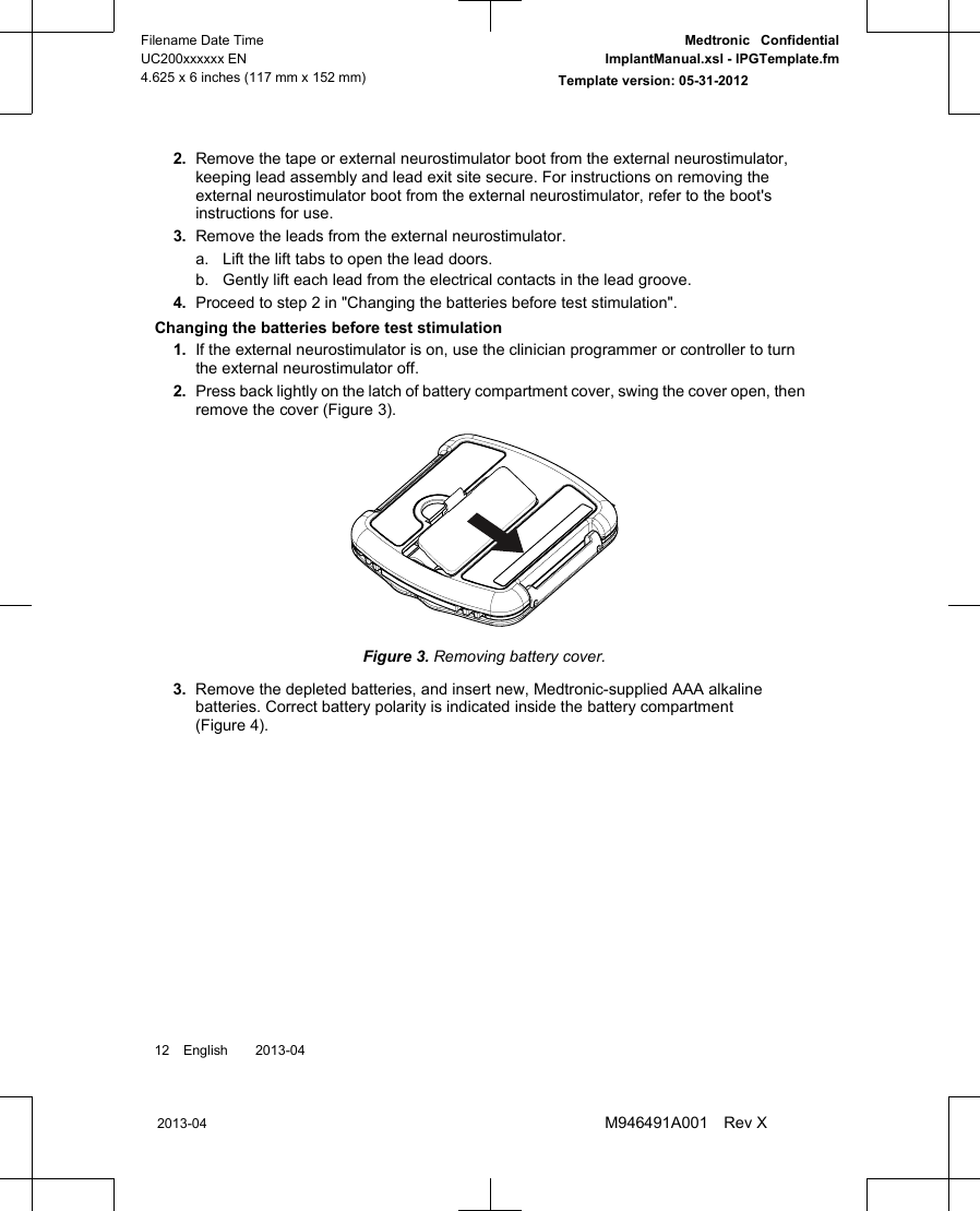 2. Remove the tape or external neurostimulator boot from the external neurostimulator,keeping lead assembly and lead exit site secure. For instructions on removing theexternal neurostimulator boot from the external neurostimulator, refer to the boot&apos;sinstructions for use.3. Remove the leads from the external neurostimulator.a. Lift the lift tabs to open the lead doors.b. Gently lift each lead from the electrical contacts in the lead groove.4. Proceed to step 2 in &quot;Changing the batteries before test stimulation&quot;.Changing the batteries before test stimulation1. If the external neurostimulator is on, use the clinician programmer or controller to turnthe external neurostimulator off.2. Press back lightly on the latch of battery compartment cover, swing the cover open, thenremove the cover (Figure 3).Figure 3. Removing battery cover.3. Remove the depleted batteries, and insert new, Medtronic-supplied AAA alkalinebatteries. Correct battery polarity is indicated inside the battery compartment(Figure 4).12 English  2013-042013-04Filename Date TimeUC200xxxxxx EN4.625 x 6 inches (117 mm x 152 mm)Medtronic  ConfidentialImplantManual.xsl - IPGTemplate.fmTemplate version: 05-31-2012M946491A001 Rev X