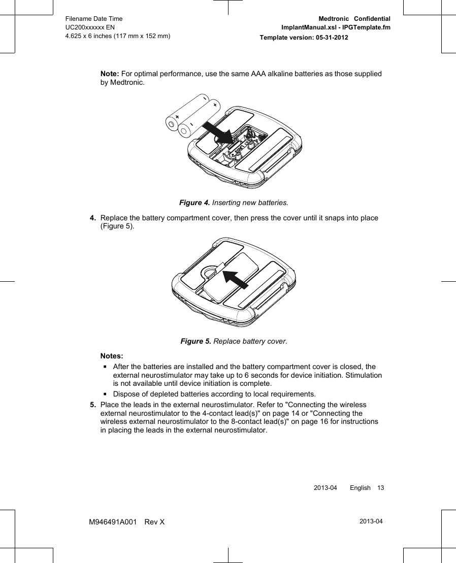 Note: For optimal performance, use the same AAA alkaline batteries as those suppliedby Medtronic.Figure 4. Inserting new batteries.4. Replace the battery compartment cover, then press the cover until it snaps into place(Figure 5).Figure 5. Replace battery cover.Notes:▪After the batteries are installed and the battery compartment cover is closed, theexternal neurostimulator may take up to 6 seconds for device initiation. Stimulationis not available until device initiation is complete.▪Dispose of depleted batteries according to local requirements.5. Place the leads in the external neurostimulator. Refer to &quot;Connecting the wirelessexternal neurostimulator to the 4-contact lead(s)&quot; on page 14 or &quot;Connecting thewireless external neurostimulator to the 8-contact lead(s)&quot; on page 16 for instructionsin placing the leads in the external neurostimulator. 2013-04  English 132013-04Filename Date TimeUC200xxxxxx EN4.625 x 6 inches (117 mm x 152 mm)Medtronic  ConfidentialImplantManual.xsl - IPGTemplate.fmTemplate version: 05-31-2012M946491A001 Rev X