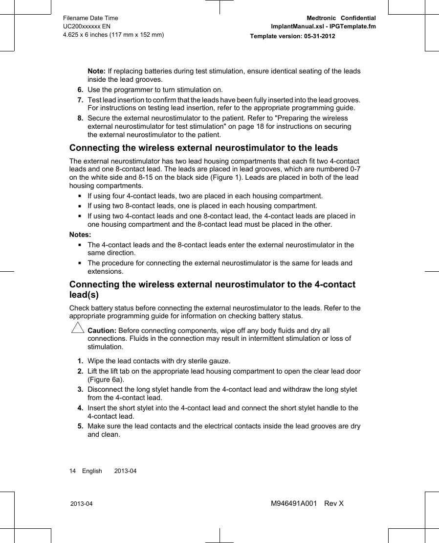 Note: If replacing batteries during test stimulation, ensure identical seating of the leadsinside the lead grooves.6. Use the programmer to turn stimulation on.7. Test lead insertion to confirm that the leads have been fully inserted into the lead grooves.For instructions on testing lead insertion, refer to the appropriate programming guide.8. Secure the external neurostimulator to the patient. Refer to &quot;Preparing the wirelessexternal neurostimulator for test stimulation&quot; on page 18 for instructions on securingthe external neurostimulator to the patient.Connecting the wireless external neurostimulator to the leadsThe external neurostimulator has two lead housing compartments that each fit two 4-contactleads and one 8-contact lead. The leads are placed in lead grooves, which are numbered 0-7on the white side and 8-15 on the black side (Figure 1). Leads are placed in both of the leadhousing compartments.▪If using four 4-contact leads, two are placed in each housing compartment.▪If using two 8-contact leads, one is placed in each housing compartment.▪If using two 4-contact leads and one 8-contact lead, the 4-contact leads are placed inone housing compartment and the 8-contact lead must be placed in the other.Notes:▪The 4-contact leads and the 8-contact leads enter the external neurostimulator in thesame direction.▪The procedure for connecting the external neurostimulator is the same for leads andextensions.Connecting the wireless external neurostimulator to the 4-contactlead(s)Check battery status before connecting the external neurostimulator to the leads. Refer to theappropriate programming guide for information on checking battery status.#Caution: Before connecting components, wipe off any body fluids and dry allconnections. Fluids in the connection may result in intermittent stimulation or loss ofstimulation.1. Wipe the lead contacts with dry sterile gauze.2. Lift the lift tab on the appropriate lead housing compartment to open the clear lead door(Figure 6a).3. Disconnect the long stylet handle from the 4-contact lead and withdraw the long styletfrom the 4-contact lead.4. Insert the short stylet into the 4-contact lead and connect the short stylet handle to the4-contact lead.5. Make sure the lead contacts and the electrical contacts inside the lead grooves are dryand clean.14 English  2013-042013-04Filename Date TimeUC200xxxxxx EN4.625 x 6 inches (117 mm x 152 mm)Medtronic  ConfidentialImplantManual.xsl - IPGTemplate.fmTemplate version: 05-31-2012M946491A001 Rev X