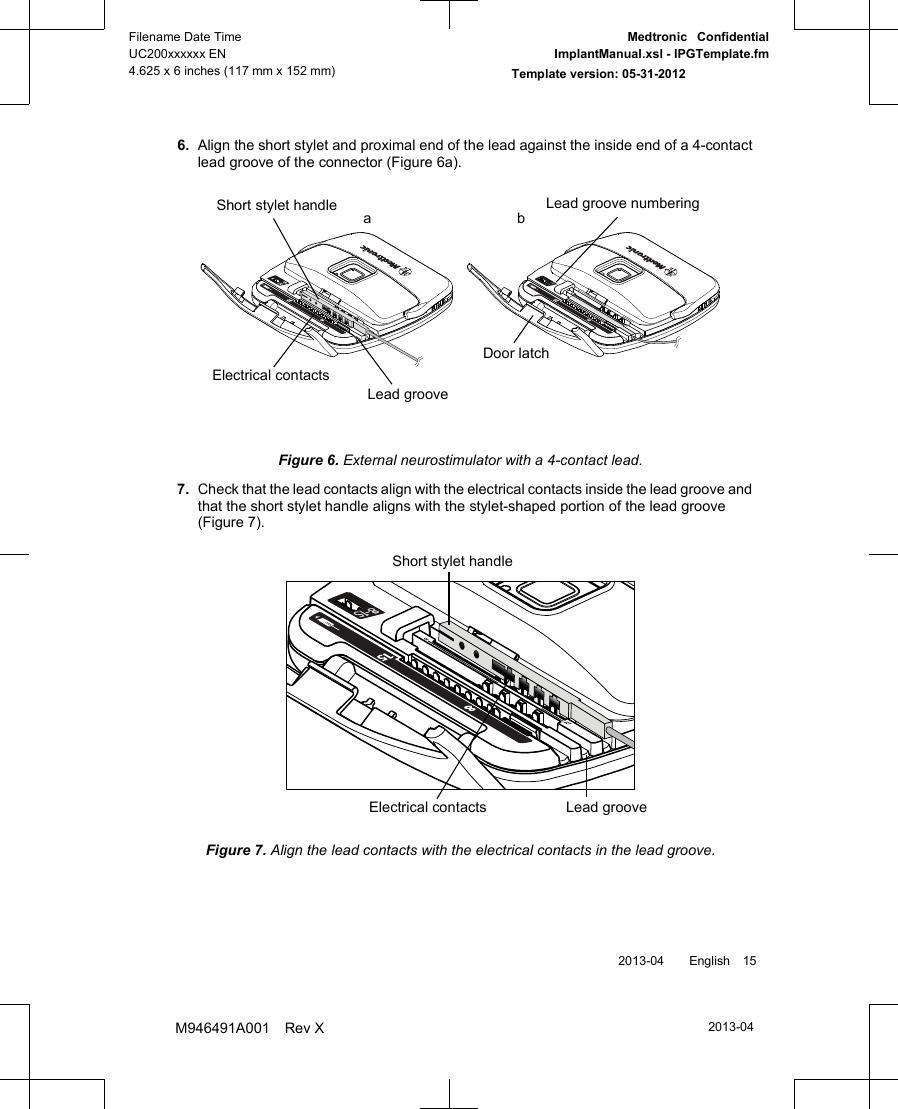 6. Align the short stylet and proximal end of the lead against the inside end of a 4-contactlead groove of the connector (Figure 6a).Lead grooveElectrical contactsDoor latchLead groove numberingShort stylet handle abFigure 6. External neurostimulator with a 4-contact lead.7.Check that the lead contacts align with the electrical contacts inside the lead groove andthat the short stylet handle aligns with the stylet-shaped portion of the lead groove(Figure 7).Short stylet handleLead grooveElectrical contactsFigure 7. Align the lead contacts with the electrical contacts in the lead groove. 2013-04  English 152013-04Filename Date TimeUC200xxxxxx EN4.625 x 6 inches (117 mm x 152 mm)Medtronic  ConfidentialImplantManual.xsl - IPGTemplate.fmTemplate version: 05-31-2012M946491A001 Rev X