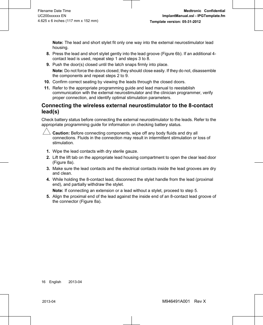 Note: The lead and short stylet fit only one way into the external neurostimulator leadhousing.8. Press the lead and short stylet gently into the lead groove (Figure 6b). If an additional 4-contact lead is used, repeat step 1 and steps 3 to 8.9. Push the door(s) closed until the latch snaps firmly into place.Note: Do not force the doors closed; they should close easily. If they do not, disassemblethe components and repeat steps 2 to 9.10. Confirm correct seating by viewing the leads through the closed doors.11. Refer to the appropriate programming guide and lead manual to reestablishcommunication with the external neurostimulator and the clinician programmer, verifyproper connection, and identify optimal stimulation parameters.Connecting the wireless external neurostimulator to the 8-contactlead(s)Check battery status before connecting the external neurostimulator to the leads. Refer to theappropriate programming guide for information on checking battery status.#Caution: Before connecting components, wipe off any body fluids and dry allconnections. Fluids in the connection may result in intermittent stimulation or loss ofstimulation.1. Wipe the lead contacts with dry sterile gauze.2. Lift the lift tab on the appropriate lead housing compartment to open the clear lead door(Figure 8a).3. Make sure the lead contacts and the electrical contacts inside the lead grooves are dryand clean.4. While holding the 8-contact lead, disconnect the stylet handle from the lead (proximalend), and partially withdraw the stylet.Note: If connecting an extension or a lead without a stylet, proceed to step 5.5. Align the proximal end of the lead against the inside end of an 8-contact lead groove ofthe connector (Figure 8a).16 English  2013-042013-04Filename Date TimeUC200xxxxxx EN4.625 x 6 inches (117 mm x 152 mm)Medtronic  ConfidentialImplantManual.xsl - IPGTemplate.fmTemplate version: 05-31-2012M946491A001 Rev X