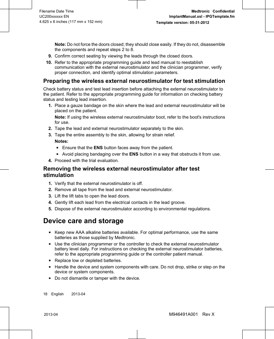 Note: Do not force the doors closed; they should close easily. If they do not, disassemblethe components and repeat steps 2 to 8.9. Confirm correct seating by viewing the leads through the closed doors.10. Refer to the appropriate programming guide and lead manual to reestablishcommunication with the external neurostimulator and the clinician programmer, verifyproper connection, and identify optimal stimulation parameters.Preparing the wireless external neurostimulator for test stimulationCheck battery status and test lead insertion before attaching the external neurostimulator tothe patient. Refer to the appropriate programming guide for information on checking batterystatus and testing lead insertion.1. Place a gauze bandage on the skin where the lead and external neurostimulator will beplaced on the patient.Note: If using the wireless external neurostimulator boot, refer to the boot&apos;s instructionsfor use.2. Tape the lead and external neurostimulator separately to the skin.3. Tape the entire assembly to the skin, allowing for strain relief.Notes:▪Ensure that the ENS button faces away from the patient.▪Avoid placing bandaging over the ENS button in a way that obstructs it from use.4. Proceed with the trial evaluation.Removing the wireless external neurostimulator after teststimulation1. Verify that the external neurostimulator is off.2. Remove all tape from the lead and external neurostimulator.3. Lift the lift tabs to open the lead doors.4. Gently lift each lead from the electrical contacts in the lead groove.5. Dispose of the external neurostimulator according to environmental regulations.Device care and storage▪Keep new AAA alkaline batteries available. For optimal performance, use the samebatteries as those supplied by Medtronic.▪Use the clinician programmer or the controller to check the external neurostimulatorbattery level daily. For instructions on checking the external neurostimulator batteries,refer to the appropriate programming guide or the controller patient manual.▪Replace low or depleted batteries.▪Handle the device and system components with care. Do not drop, strike or step on thedevice or system components.▪Do not dismantle or tamper with the device.18 English  2013-042013-04Filename Date TimeUC200xxxxxx EN4.625 x 6 inches (117 mm x 152 mm)Medtronic  ConfidentialImplantManual.xsl - IPGTemplate.fmTemplate version: 05-31-2012M946491A001 Rev X