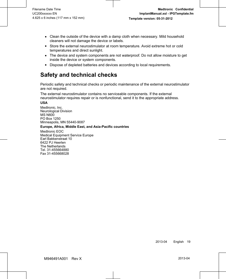 ▪Clean the outside of the device with a damp cloth when necessary. Mild householdcleaners will not damage the device or labels.▪Store the external neurostimulator at room temperature. Avoid extreme hot or coldtemperatures and direct sunlight.▪The device and system components are not waterproof. Do not allow moisture to getinside the device or system components.▪Dispose of depleted batteries and devices according to local requirements.Safety and technical checksPeriodic safety and technical checks or periodic maintenance of the external neurostimulatorare not required.The external neurostimulator contains no serviceable components. If the externalneurostimulator requires repair or is nonfunctional, send it to the appropriate address.USAMedtronic, Inc.Neurological DivisionMS N600PO Box 1250Minneapolis, MN 55440-9087Europe, Africa, Middle East, and Asia-Pacific countriesMedtronic EOCMedical Equipment Service EuropeEarl Bakkenstraat 106422 PJ HeerlenThe NetherlandsTel. 31-455664880Fax 31-455668028 2013-04  English 192013-04Filename Date TimeUC200xxxxxx EN4.625 x 6 inches (117 mm x 152 mm)Medtronic  ConfidentialImplantManual.xsl - IPGTemplate.fmTemplate version: 05-31-2012M946491A001 Rev X