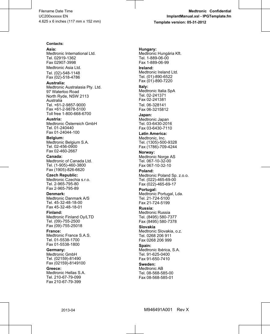 Contacts: Asia:Medtronic International Ltd.Tel. 02919-1362Fax 02907-3998Medtronic Asia Ltd.Tel. (02)-548-1148Fax (02)-518-4786Australia:Medtronic Australasia Pty. Ltd.97 Waterloo RoadNorth Ryde, NSW 2113AustraliaTel. +61-2-9857-9000Fax +61-2-9878-5100Toll free 1-800-668-6700Austria:Medtronic Österreich GmbHTel. 01-240440Fax 01-24044-100Belgium:Medtronic Belgium S.A.Tel. 02-456-0900Fax 02-460-2667Canada:Medtronic of Canada Ltd.Tel. (1-905)-460-3800Fax (1905)-826-6620Czech Republic:Medtronic Czechia s.r.o.Tel. 2-965-795-80Fax 2-965-795-89Denmark:Medtronic Danmark A/STel. 45-32-48-18-00Fax 45-32-48-18-01Finland:Medtronic Finland Oy/LTDTel. (09)-755-2500Fax (09)-755-25018France:Medtronic France S.A.S.Tel. 01-5538-1700Fax 01-5538-1800Germany:Medtronic GmbHTel. (02159)-81490Fax (02159)-8149100Greece:Medtronic Hellas S.A.Tel. 210-67-79-099Fax 210-67-79-399Hungary:Medtronic Hungária Kft.Tel. 1-889-06-00Fax 1-889-06-99Ireland:Medtronic Ireland Ltd.Tel. (01)-890-6522Fax (01)-890-7220Italy:Medtronic Italia SpATel. 02-241371Fax 02-241381Tel. 06-328141Fax 06-3215812Japan:Medtronic JapanTel. 03-6430-2016Fax 03-6430-7110Latin America:Medtronic, Inc.Tel. (1305)-500-9328Fax (1786)-709-4244Norway:Medtronic Norge ASTel. 067-10-32-00Fax 067-10-32-10Poland:Medtronic Poland Sp. z.o.o.Tel. (022)-465-69-00Fax (022)-465-69-17Portugal:Medtronic Portugal, Lda.Tel. 21-724-5100Fax 21-724-5199Russia:Medtronic RussiaTel. (8495) 580-7377Fax (8495) 580-7378SlovakiaMedtronic Slovakia, o.z.Tel. 0268 206 911Fax 0268 206 999Spain:Medtronic Ibérica, S.A.Tel. 91-625-0400Fax 91-650-7410Sweden:Medtronic ABTel. 08-568-585-00Fax 08-568-585-01Filename Date TimeUC200xxxxxx EN4.625 x 6 inches (117 mm x 152 mm)Medtronic  ConfidentialImplantManual.xsl - IPGTemplate.fmTemplate version: 05-31-20122013-04M946491A001 Rev X