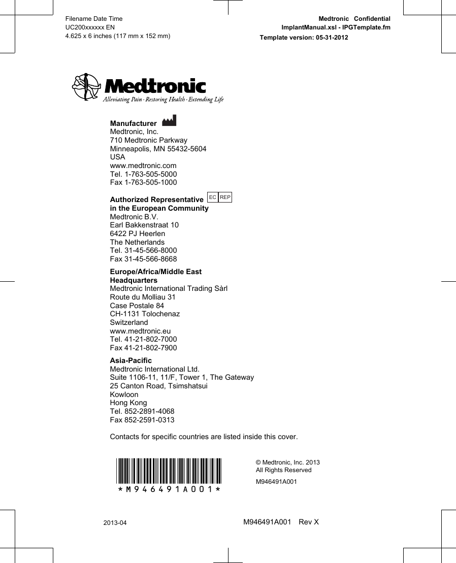 Manufacturer Medtronic, Inc.710 Medtronic ParkwayMinneapolis, MN 55432-5604USAwww.medtronic.comTel. 1-763-505-5000Fax 1-763-505-1000Authorized RepresentativeEC REP in the European CommunityMedtronic B.V.Earl Bakkenstraat 106422 PJ HeerlenThe NetherlandsTel. 31-45-566-8000Fax 31-45-566-8668Europe/Africa/Middle EastHeadquartersMedtronic International Trading SàrlRoute du Molliau 31Case Postale 84CH-1131 TolochenazSwitzerlandwww.medtronic.euTel. 41-21-802-7000Fax 41-21-802-7900Asia-PacificMedtronic International Ltd.Suite 1106-11, 11/F, Tower 1, The Gateway25 Canton Road, TsimshatsuiKowloonHong KongTel. 852-2891-4068Fax 852-2591-0313Contacts for specific countries are listed inside this cover.*M946491A001*© Medtronic, Inc. 2013All Rights ReservedM946491A001Filename Date TimeUC200xxxxxx EN4.625 x 6 inches (117 mm x 152 mm)Medtronic  ConfidentialImplantManual.xsl - IPGTemplate.fmTemplate version: 05-31-20122013-04M946491A001 Rev X