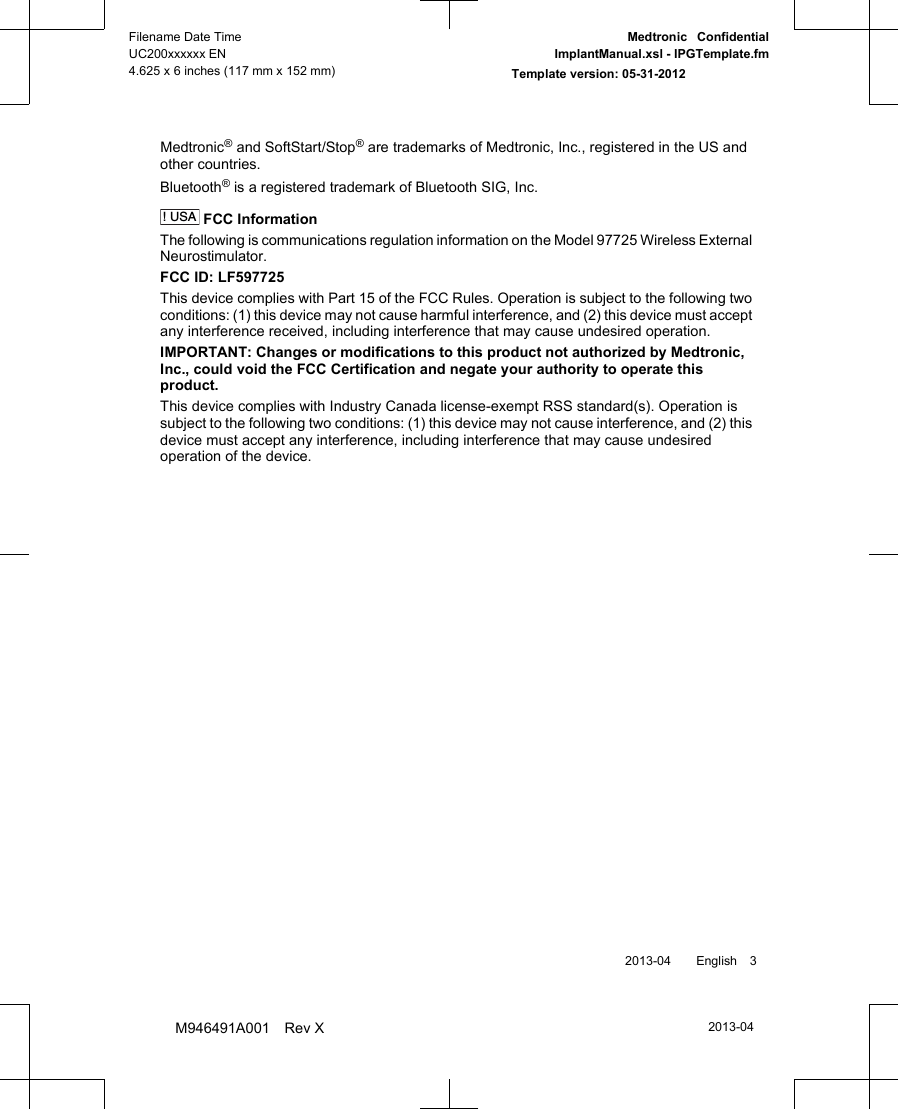 Medtronic® and SoftStart/Stop® are trademarks of Medtronic, Inc., registered in the US andother countries.Bluetooth® is a registered trademark of Bluetooth SIG, Inc.! USA FCC InformationThe following is communications regulation information on the Model 97725 Wireless ExternalNeurostimulator.FCC ID: LF597725This device complies with Part 15 of the FCC Rules. Operation is subject to the following twoconditions: (1) this device may not cause harmful interference, and (2) this device must acceptany interference received, including interference that may cause undesired operation.IMPORTANT: Changes or modifications to this product not authorized by Medtronic,Inc., could void the FCC Certification and negate your authority to operate thisproduct.This device complies with Industry Canada license-exempt RSS standard(s). Operation issubject to the following two conditions: (1) this device may not cause interference, and (2) thisdevice must accept any interference, including interference that may cause undesiredoperation of the device. 2013-04  English 32013-04Filename Date TimeUC200xxxxxx EN4.625 x 6 inches (117 mm x 152 mm)Medtronic  ConfidentialImplantManual.xsl - IPGTemplate.fmTemplate version: 05-31-2012M946491A001 Rev X