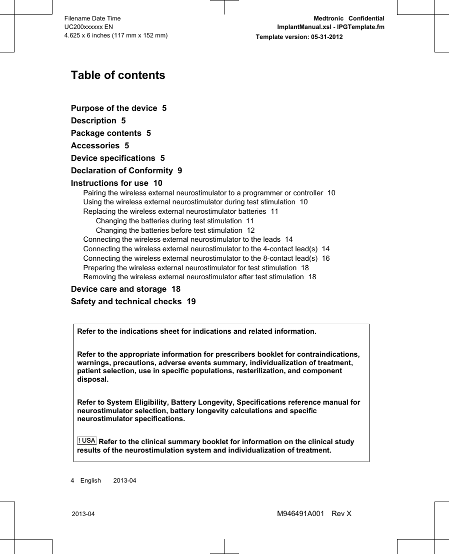 Table of contentsPurpose of the device  5Description  5Package contents  5Accessories  5Device specifications  5Declaration of Conformity  9Instructions for use  10Pairing the wireless external neurostimulator to a programmer or controller  10Using the wireless external neurostimulator during test stimulation  10Replacing the wireless external neurostimulator batteries  11Changing the batteries during test stimulation  11Changing the batteries before test stimulation  12Connecting the wireless external neurostimulator to the leads  14Connecting the wireless external neurostimulator to the 4-contact lead(s)  14Connecting the wireless external neurostimulator to the 8-contact lead(s)  16Preparing the wireless external neurostimulator for test stimulation  18Removing the wireless external neurostimulator after test stimulation  18Device care and storage  18Safety and technical checks  19 Refer to the indications sheet for indications and related information.Refer to the appropriate information for prescribers booklet for contraindications,warnings, precautions, adverse events summary, individualization of treatment,patient selection, use in specific populations, resterilization, and componentdisposal.Refer to System Eligibility, Battery Longevity, Specifications reference manual forneurostimulator selection, battery longevity calculations and specificneurostimulator specifications.! USA Refer to the clinical summary booklet for information on the clinical studyresults of the neurostimulation system and individualization of treatment.4 English  2013-042013-04Filename Date TimeUC200xxxxxx EN4.625 x 6 inches (117 mm x 152 mm)Medtronic  ConfidentialImplantManual.xsl - IPGTemplate.fmTemplate version: 05-31-2012M946491A001 Rev X