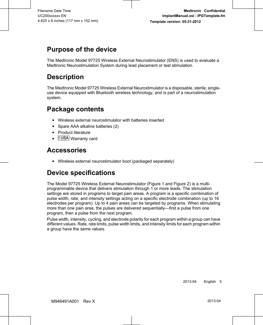 Purpose of the deviceThe Medtronic Model 97725 Wireless External Neurostimulator (ENS) is used to evaluate aMedtronic Neurostimulation System during lead placement or test stimulation.DescriptionThe Medtronic Model 97725 Wireless External Neurostimulator is a disposable, sterile, single-use device equipped with Bluetooth wireless technology, and is part of a neurostimulationsystem.Package contents▪Wireless external neurostimulator with batteries inserted▪Spare AAA alkaline batteries (2)▪Product literature▪! USA Warranty cardAccessories▪Wireless external neurostimulator boot (packaged separately)Device specificationsThe Model 97725 Wireless External Neurostimulator (Figure 1 and Figure 2) is a multi-programmable device that delivers stimulation through 1 or more leads. The stimulationsettings are stored in programs to target pain areas. A program is a specific combination ofpulse width, rate, and intensity settings acting on a specific electrode combination (up to 16electrodes per program). Up to 4 pain areas can be targeted by programs. When stimulatingmore than one pain area, the pulses are delivered sequentially—first a pulse from oneprogram, then a pulse from the next program.Pulse width, intensity, cycling, and electrode polarity for each program within a group can havedifferent values. Rate, rate limits, pulse width limits, and intensity limits for each program withina group have the same values. 2013-04  English 52013-04Filename Date TimeUC200xxxxxx EN4.625 x 6 inches (117 mm x 152 mm)Medtronic  ConfidentialImplantManual.xsl - IPGTemplate.fmTemplate version: 05-31-2012M946491A001 Rev X