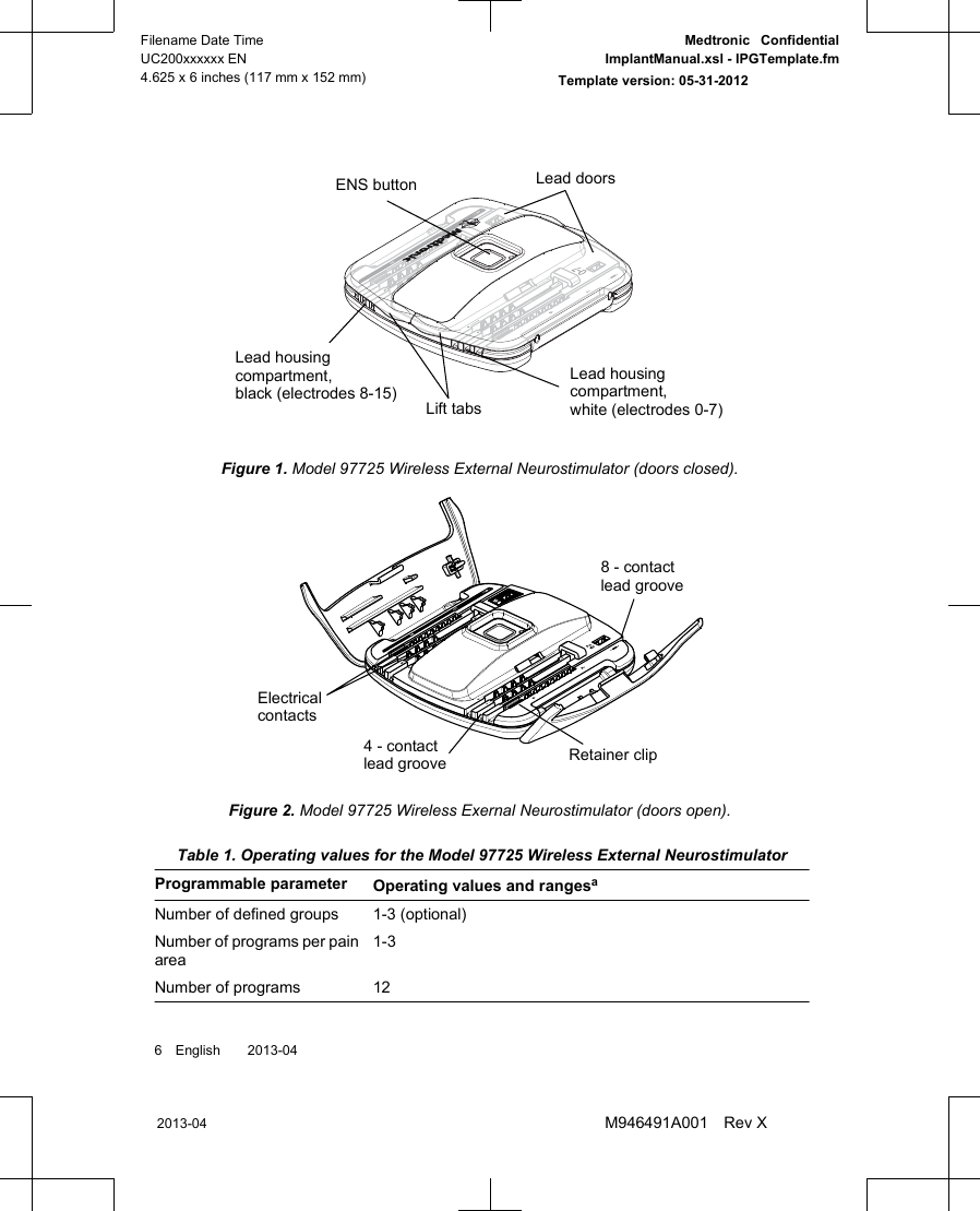 Lead doorsENS buttonLead housingcompartment,black (electrodes 8-15) Lift tabsLead housingcompartment,white (electrodes 0-7)Figure 1. Model 97725 Wireless External Neurostimulator (doors closed).8 - contactlead grooveRetainer clip4 - contactlead grooveElectricalcontactsFigure 2. Model 97725 Wireless Exernal Neurostimulator (doors open). Table 1. Operating values for the Model 97725 Wireless External NeurostimulatorProgrammable parameter Operating values and rangesaNumber of defined groups 1-3 (optional)Number of programs per painarea1-3Number of programs 126 English  2013-042013-04Filename Date TimeUC200xxxxxx EN4.625 x 6 inches (117 mm x 152 mm)Medtronic  ConfidentialImplantManual.xsl - IPGTemplate.fmTemplate version: 05-31-2012M946491A001 Rev X