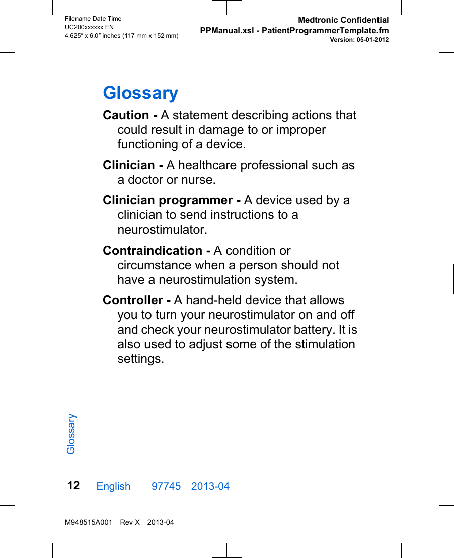 GlossaryCaution - A statement describing actions thatcould result in damage to or improperfunctioning of a device.Clinician - A healthcare professional such asa doctor or nurse.Clinician programmer - A device used by aclinician to send instructions to aneurostimulator.Contraindication - A condition orcircumstance when a person should nothave a neurostimulation system.Controller - A hand-held device that allowsyou to turn your neurostimulator on and offand check your neurostimulator battery. It isalso used to adjust some of the stimulationsettings.English  97745 2013-04Filename Date TimeUC200xxxxxx EN4.625″ x 6.0″ inches (117 mm x 152 mm)Medtronic ConfidentialPPManual.xsl - PatientProgrammerTemplate.fmVersion: 05-01-2012M948515A001 Rev X 2013-0412Glossary
