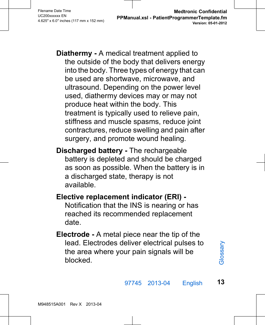 Diathermy - A medical treatment applied tothe outside of the body that delivers energyinto the body. Three types of energy that canbe used are shortwave, microwave, andultrasound. Depending on the power levelused, diathermy devices may or may notproduce heat within the body. Thistreatment is typically used to relieve pain,stiffness and muscle spasms, reduce jointcontractures, reduce swelling and pain aftersurgery, and promote wound healing.Discharged battery - The rechargeablebattery is depleted and should be chargedas soon as possible. When the battery is ina discharged state, therapy is notavailable.Elective replacement indicator (ERI) -Notification that the INS is nearing or hasreached its recommended replacementdate.Electrode - A metal piece near the tip of thelead. Electrodes deliver electrical pulses tothe area where your pain signals will beblocked.97745 2013-04  English Filename Date TimeUC200xxxxxx EN4.625″ x 6.0″ inches (117 mm x 152 mm)Medtronic ConfidentialPPManual.xsl - PatientProgrammerTemplate.fmVersion: 05-01-2012M948515A001 Rev X 2013-0413Glossary
