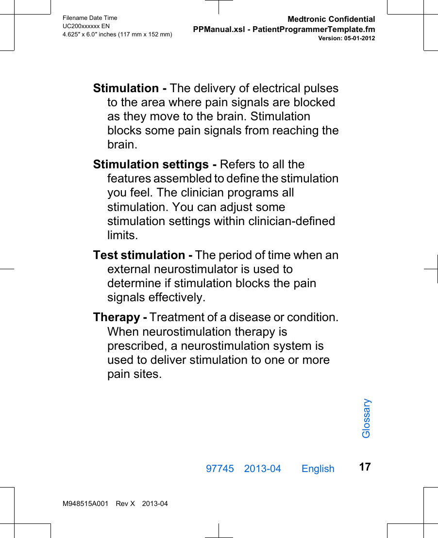 Stimulation - The delivery of electrical pulsesto the area where pain signals are blockedas they move to the brain. Stimulationblocks some pain signals from reaching thebrain.Stimulation settings - Refers to all thefeatures assembled to define the stimulationyou feel. The clinician programs allstimulation. You can adjust somestimulation settings within clinician-definedlimits.Test stimulation - The period of time when anexternal neurostimulator is used todetermine if stimulation blocks the painsignals effectively.Therapy - Treatment of a disease or condition.When neurostimulation therapy isprescribed, a neurostimulation system isused to deliver stimulation to one or morepain sites.97745 2013-04  English Filename Date TimeUC200xxxxxx EN4.625″ x 6.0″ inches (117 mm x 152 mm)Medtronic ConfidentialPPManual.xsl - PatientProgrammerTemplate.fmVersion: 05-01-2012M948515A001 Rev X 2013-0417Glossary