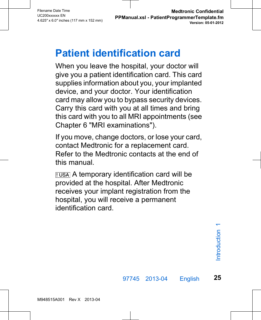 Patient identification cardWhen you leave the hospital, your doctor willgive you a patient identification card. This cardsupplies information about you, your implanteddevice, and your doctor. Your identificationcard may allow you to bypass security devices.Carry this card with you at all times and bringthis card with you to all MRI appointments (seeChapter 6 &quot;MRI examinations&quot;).If you move, change doctors, or lose your card,contact Medtronic for a replacement card.Refer to the Medtronic contacts at the end ofthis manual.! USA  A temporary identification card will beprovided at the hospital. After Medtronicreceives your implant registration from thehospital, you will receive a permanentidentification card.97745 2013-04  English Filename Date TimeUC200xxxxxx EN4.625″ x 6.0″ inches (117 mm x 152 mm)Medtronic ConfidentialPPManual.xsl - PatientProgrammerTemplate.fmVersion: 05-01-2012M948515A001 Rev X 2013-0425Introduction 1