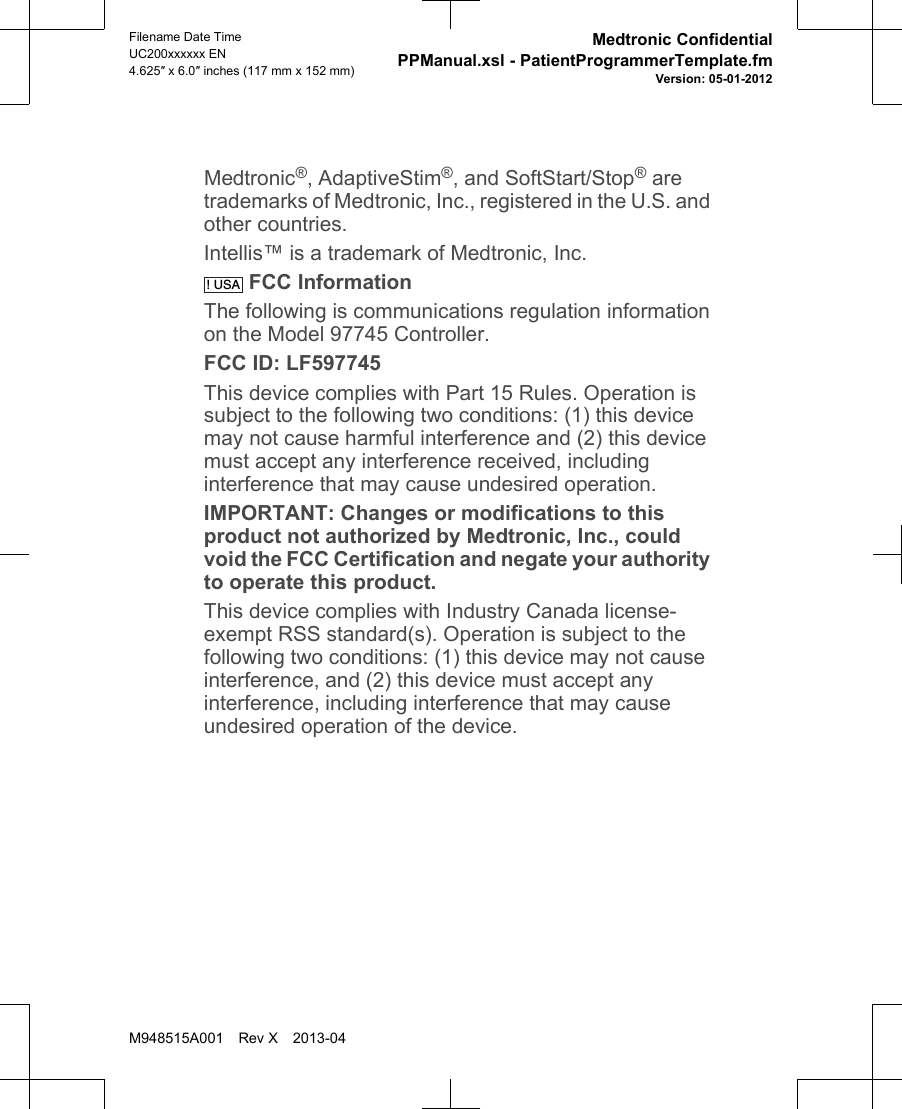 Medtronic®, AdaptiveStim®, and SoftStart/Stop® aretrademarks of Medtronic, Inc., registered in the U.S. andother countries.Intellis™ is a trademark of Medtronic, Inc.! USA FCC InformationThe following is communications regulation informationon the Model 97745 Controller.FCC ID: LF597745This device complies with Part 15 Rules. Operation issubject to the following two conditions: (1) this devicemay not cause harmful interference and (2) this devicemust accept any interference received, includinginterference that may cause undesired operation.IMPORTANT: Changes or modifications to thisproduct not authorized by Medtronic, Inc., couldvoid the FCC Certification and negate your authorityto operate this product.This device complies with Industry Canada license-exempt RSS standard(s). Operation is subject to thefollowing two conditions: (1) this device may not causeinterference, and (2) this device must accept anyinterference, including interference that may causeundesired operation of the device.Filename Date TimeUC200xxxxxx EN4.625″ x 6.0″ inches (117 mm x 152 mm)Medtronic ConfidentialPPManual.xsl - PatientProgrammerTemplate.fmVersion: 05-01-2012M948515A001 Rev X 2013-04