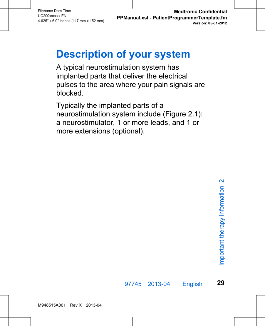 Description of your systemA typical neurostimulation system hasimplanted parts that deliver the electricalpulses to the area where your pain signals areblocked.Typically the implanted parts of aneurostimulation system include (Figure 2.1):a neurostimulator, 1 or more leads, and 1 ormore extensions (optional).97745 2013-04  English Filename Date TimeUC200xxxxxx EN4.625″ x 6.0″ inches (117 mm x 152 mm)Medtronic ConfidentialPPManual.xsl - PatientProgrammerTemplate.fmVersion: 05-01-2012M948515A001 Rev X 2013-0429Important therapy information 2