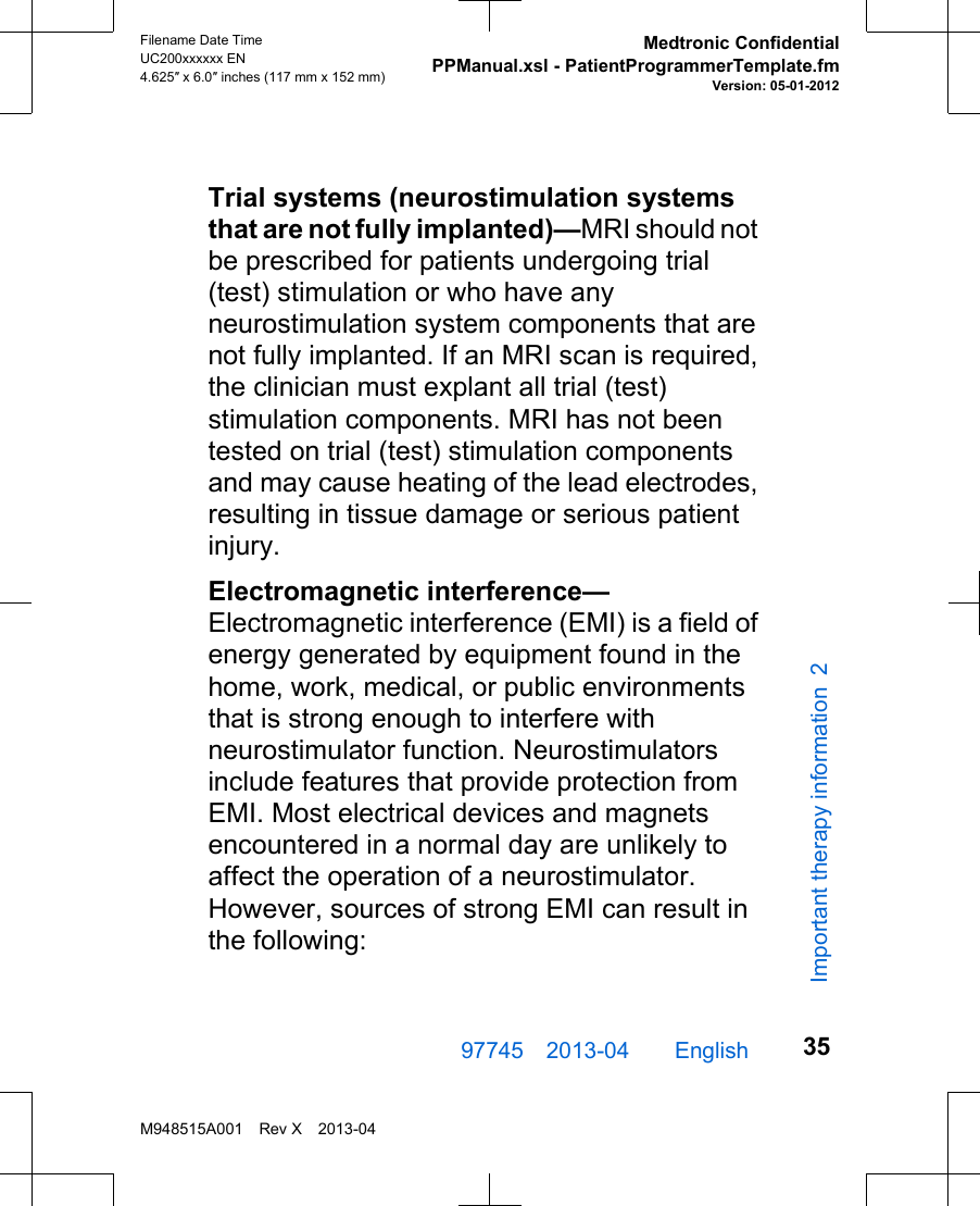 Trial systems (neurostimulation systemsthat are not fully implanted)—MRI should notbe prescribed for patients undergoing trial(test) stimulation or who have anyneurostimulation system components that arenot fully implanted. If an MRI scan is required,the clinician must explant all trial (test)stimulation components. MRI has not beentested on trial (test) stimulation componentsand may cause heating of the lead electrodes,resulting in tissue damage or serious patientinjury.Electromagnetic interference—Electromagnetic interference (EMI) is a field ofenergy generated by equipment found in thehome, work, medical, or public environmentsthat is strong enough to interfere withneurostimulator function. Neurostimulatorsinclude features that provide protection fromEMI. Most electrical devices and magnetsencountered in a normal day are unlikely toaffect the operation of a neurostimulator.However, sources of strong EMI can result inthe following:97745 2013-04  English Filename Date TimeUC200xxxxxx EN4.625″ x 6.0″ inches (117 mm x 152 mm)Medtronic ConfidentialPPManual.xsl - PatientProgrammerTemplate.fmVersion: 05-01-2012M948515A001 Rev X 2013-0435Important therapy information 2