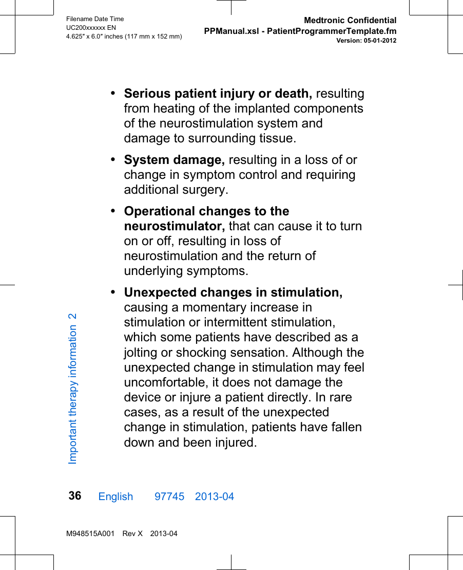 •Serious patient injury or death, resultingfrom heating of the implanted componentsof the neurostimulation system anddamage to surrounding tissue.•System damage, resulting in a loss of orchange in symptom control and requiringadditional surgery.•Operational changes to theneurostimulator, that can cause it to turnon or off, resulting in loss ofneurostimulation and the return ofunderlying symptoms.•Unexpected changes in stimulation,causing a momentary increase instimulation or intermittent stimulation,which some patients have described as ajolting or shocking sensation. Although theunexpected change in stimulation may feeluncomfortable, it does not damage thedevice or injure a patient directly. In rarecases, as a result of the unexpectedchange in stimulation, patients have fallendown and been injured.English  97745 2013-04Filename Date TimeUC200xxxxxx EN4.625″ x 6.0″ inches (117 mm x 152 mm)Medtronic ConfidentialPPManual.xsl - PatientProgrammerTemplate.fmVersion: 05-01-2012M948515A001 Rev X 2013-0436Important therapy information 2