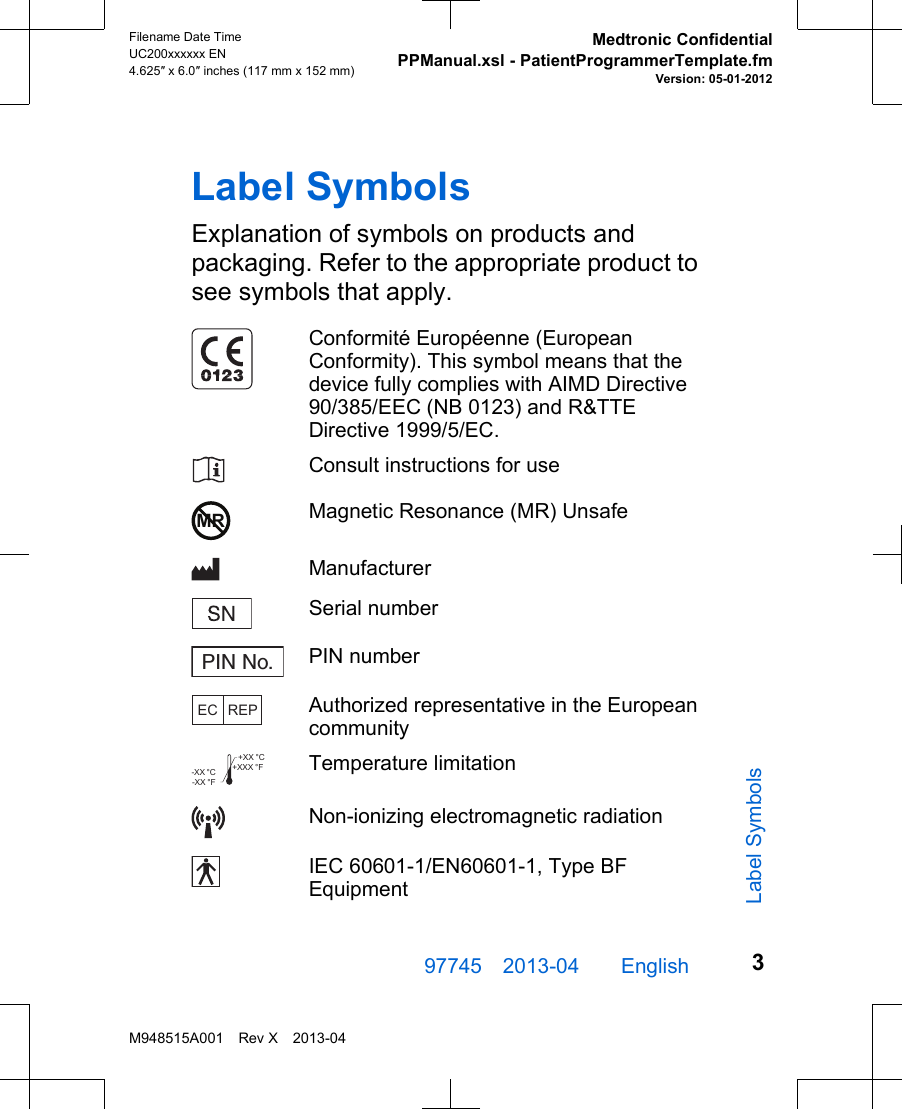 Label SymbolsExplanation of symbols on products andpackaging. Refer to the appropriate product tosee symbols that apply.Conformité Européenne (EuropeanConformity). This symbol means that thedevice fully complies with AIMD Directive90/385/EEC (NB 0123) and R&amp;TTEDirective 1999/5/EC.Consult instructions for useMR Magnetic Resonance (MR) UnsafeManufacturerSerial numberPIN No. PIN numberEC REPAuthorized representative in the Europeancommunity+XXX °F+XX °C-XX °F-XX °C Temperature limitationNon-ionizing electromagnetic radiationIEC 60601-1/EN60601-1, Type BFEquipment97745 2013-04  English Filename Date TimeUC200xxxxxx EN4.625″ x 6.0″ inches (117 mm x 152 mm)Medtronic ConfidentialPPManual.xsl - PatientProgrammerTemplate.fmVersion: 05-01-2012M948515A001 Rev X 2013-043Label Symbols