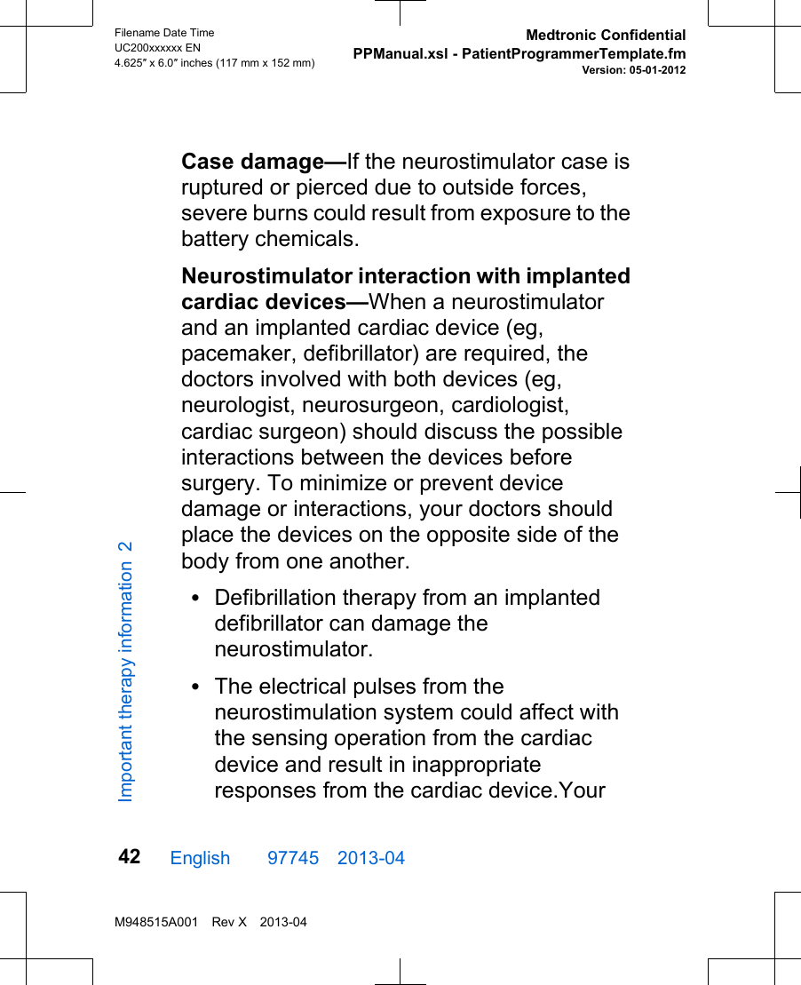 Case damage—If the neurostimulator case isruptured or pierced due to outside forces,severe burns could result from exposure to thebattery chemicals.Neurostimulator interaction with implantedcardiac devices—When a neurostimulatorand an implanted cardiac device (eg,pacemaker, defibrillator) are required, thedoctors involved with both devices (eg,neurologist, neurosurgeon, cardiologist,cardiac surgeon) should discuss the possibleinteractions between the devices beforesurgery. To minimize or prevent devicedamage or interactions, your doctors shouldplace the devices on the opposite side of thebody from one another.•Defibrillation therapy from an implanteddefibrillator can damage theneurostimulator.•The electrical pulses from theneurostimulation system could affect withthe sensing operation from the cardiacdevice and result in inappropriateresponses from the cardiac device.YourEnglish  97745 2013-04Filename Date TimeUC200xxxxxx EN4.625″ x 6.0″ inches (117 mm x 152 mm)Medtronic ConfidentialPPManual.xsl - PatientProgrammerTemplate.fmVersion: 05-01-2012M948515A001 Rev X 2013-0442Important therapy information 2