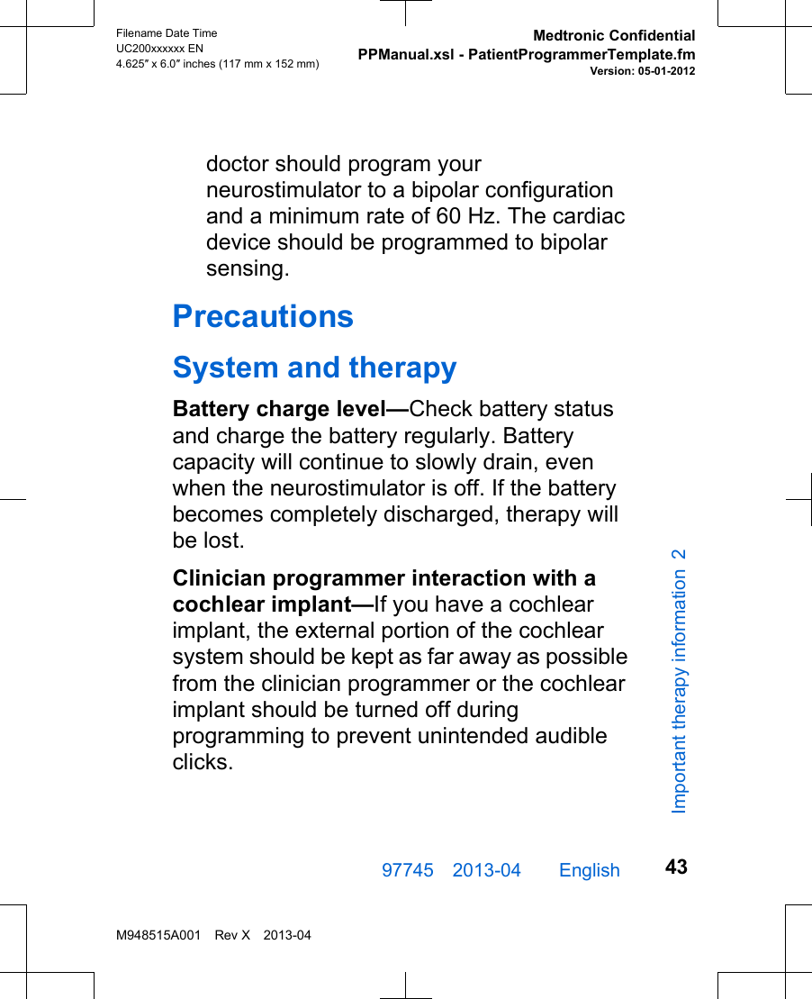 doctor should program yourneurostimulator to a bipolar configurationand a minimum rate of 60 Hz. The cardiacdevice should be programmed to bipolarsensing.PrecautionsSystem and therapyBattery charge level—Check battery statusand charge the battery regularly. Batterycapacity will continue to slowly drain, evenwhen the neurostimulator is off. If the batterybecomes completely discharged, therapy willbe lost.Clinician programmer interaction with acochlear implant—If you have a cochlearimplant, the external portion of the cochlearsystem should be kept as far away as possiblefrom the clinician programmer or the cochlearimplant should be turned off duringprogramming to prevent unintended audibleclicks.97745 2013-04  English Filename Date TimeUC200xxxxxx EN4.625″ x 6.0″ inches (117 mm x 152 mm)Medtronic ConfidentialPPManual.xsl - PatientProgrammerTemplate.fmVersion: 05-01-2012M948515A001 Rev X 2013-0443Important therapy information 2